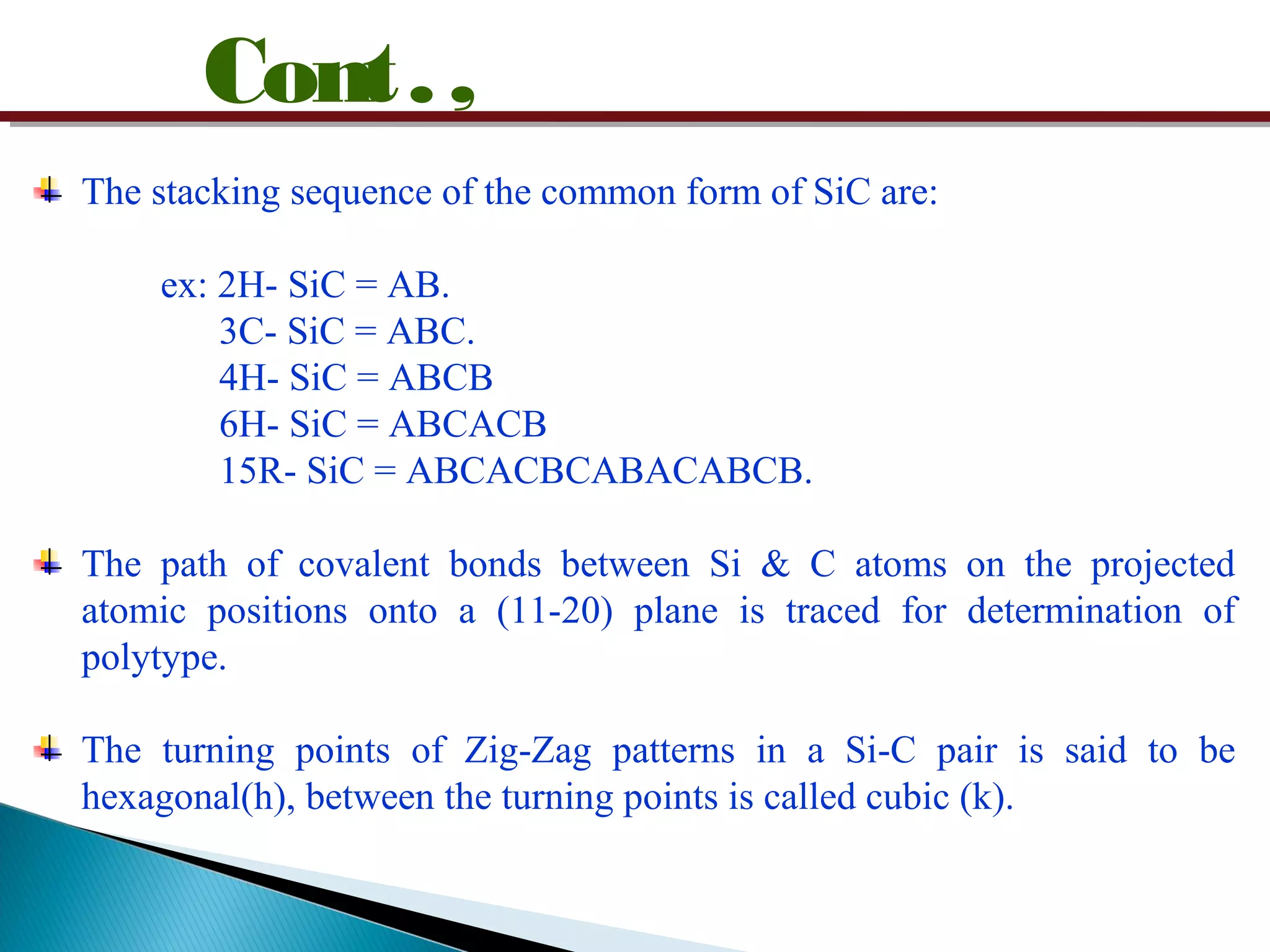 Cont.,
The stacking sequence of the common form of SiC are:
ex: 2H- SiC = AB.
3C- SiC = ABC.
4H- SiC = ABCB
6H- SiC = ABCACB
15R- SiC = ABCACBCABACABCB.
The path of covalent bonds between Si & C atoms on the projected
atomic positions onto a (11-20) plane is traced for determination of
polytype.
The turning points of Zig-Zag patterns in a Si-C pair is said to be
hexagonal(h), between the turning points is called cubic (k).
 