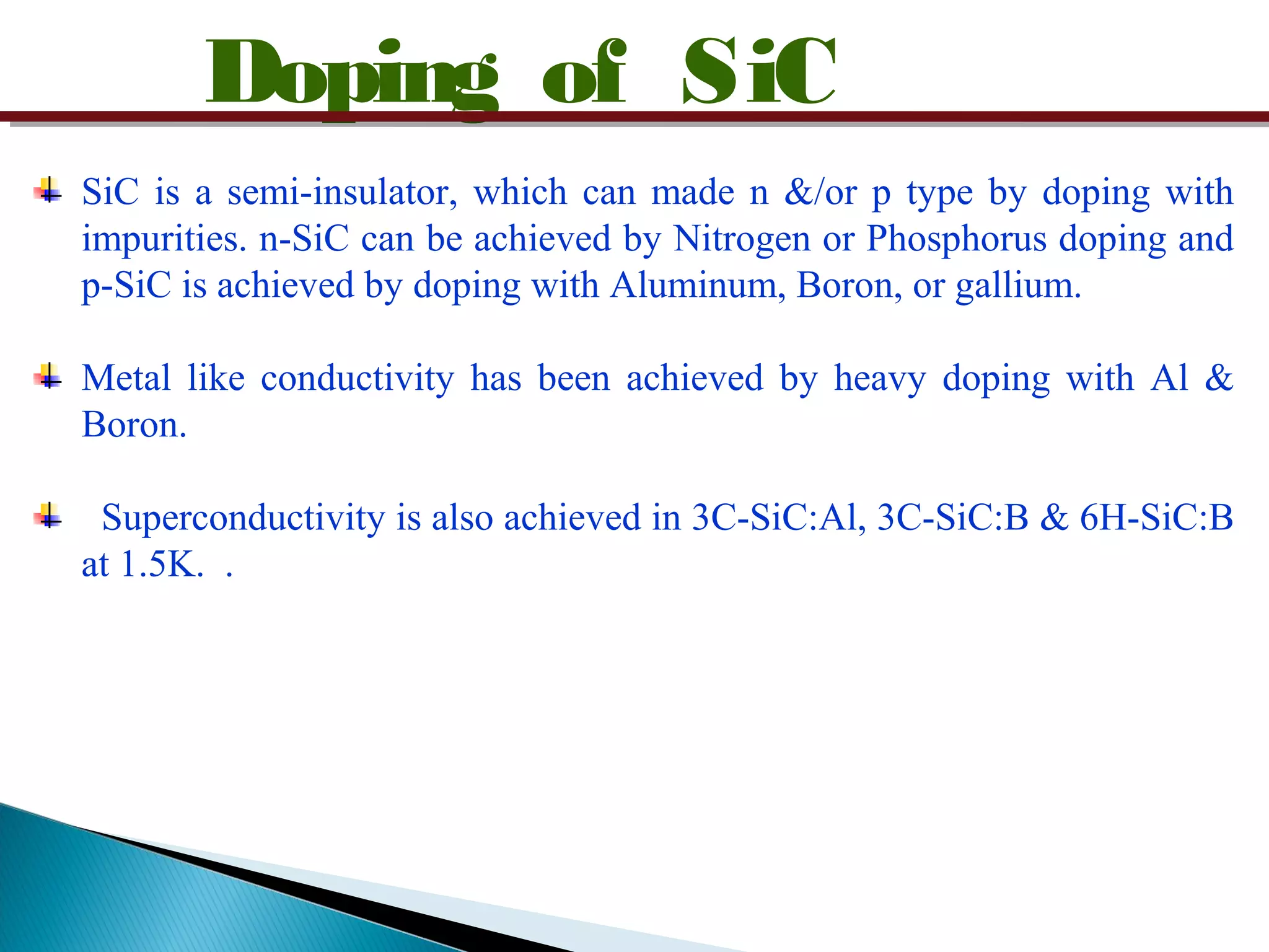 Doping of SiC
SiC is a semi-insulator, which can made n &/or p type by doping with
impurities. n-SiC can be achieved by Nitrogen or Phosphorus doping and
p-SiC is achieved by doping with Aluminum, Boron, or gallium.
Metal like conductivity has been achieved by heavy doping with Al &
Boron.
Superconductivity is also achieved in 3C-SiC:Al, 3C-SiC:B & 6H-SiC:B
at 1.5K. .
 