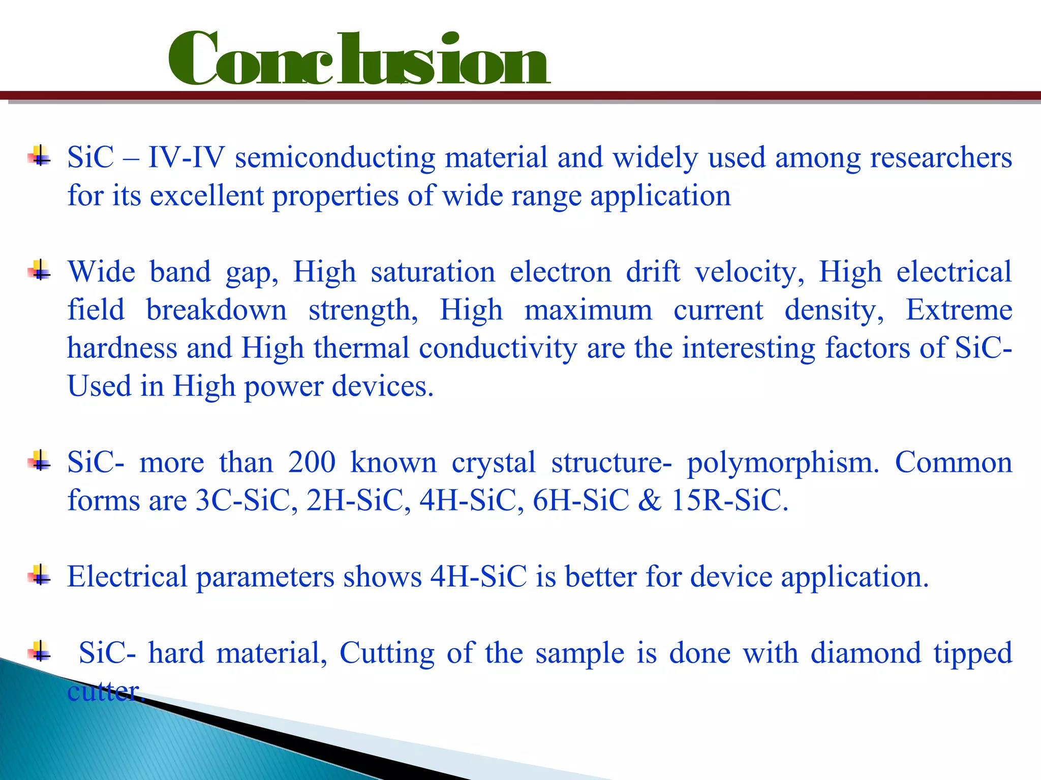 Conclusion
SiC – IV-IV semiconducting material and widely used among researchers
for its excellent properties of wide range application
Wide band gap, High saturation electron drift velocity, High electrical
field breakdown strength, High maximum current density, Extreme
hardness and High thermal conductivity are the interesting factors of SiC-
Used in High power devices.
SiC- more than 200 known crystal structure- polymorphism. Common
forms are 3C-SiC, 2H-SiC, 4H-SiC, 6H-SiC & 15R-SiC.
Electrical parameters shows 4H-SiC is better for device application.
SiC- hard material, Cutting of the sample is done with diamond tipped
cutter.
 
