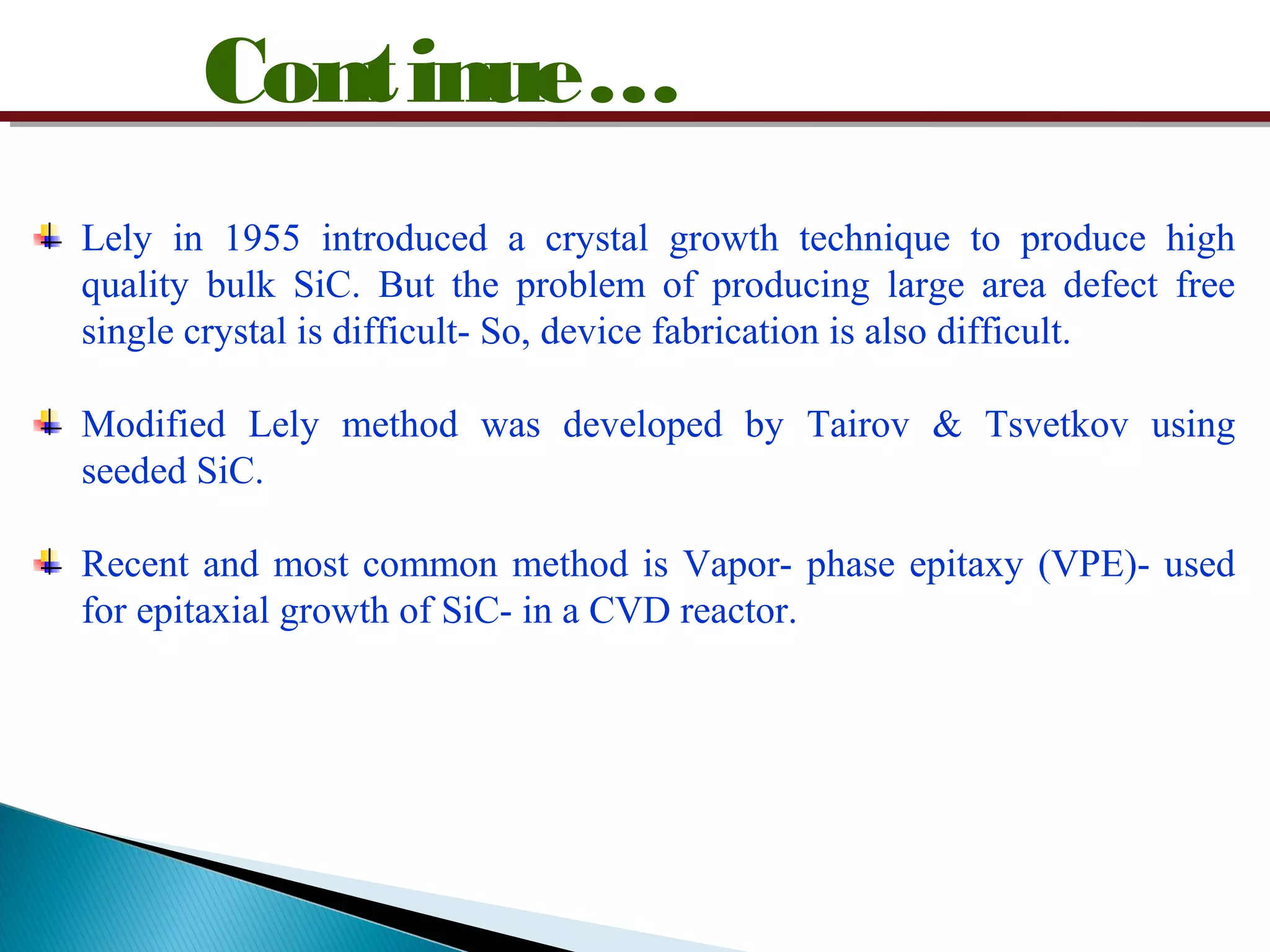 Continue…
Lely in 1955 introduced a crystal growth technique to produce high
quality bulk SiC. But the problem of producing large area defect free
single crystal is difficult- So, device fabrication is also difficult.
Modified Lely method was developed by Tairov & Tsvetkov using
seeded SiC.
Recent and most common method is Vapor- phase epitaxy (VPE)- used
for epitaxial growth of SiC- in a CVD reactor.
 