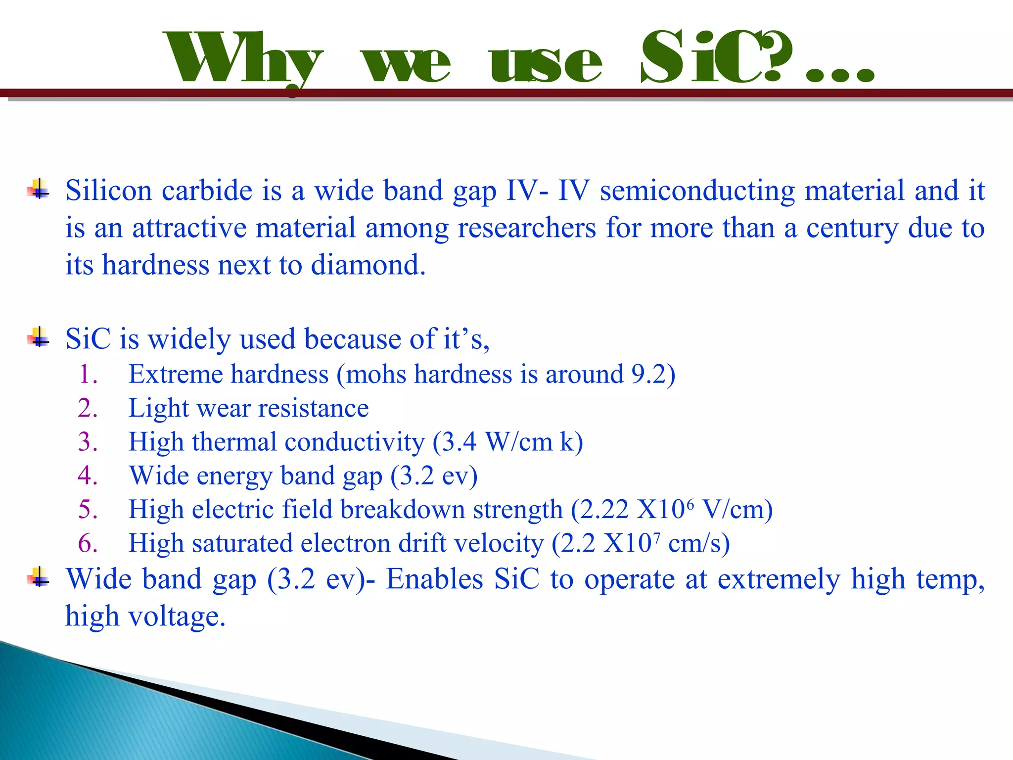 Why we use SiC?…
Silicon carbide is a wide band gap IV- IV semiconducting material and it
is an attractive material among researchers for more than a century due to
its hardness next to diamond.
SiC is widely used because of it’s,
1. Extreme hardness (mohs hardness is around 9.2)
2. Light wear resistance
3. High thermal conductivity (3.4 W/cm k)
4. Wide energy band gap (3.2 ev)
5. High electric field breakdown strength (2.22 X106
V/cm)
6. High saturated electron drift velocity (2.2 X107
cm/s)
Wide band gap (3.2 ev)- Enables SiC to operate at extremely high temp,
high voltage.
 