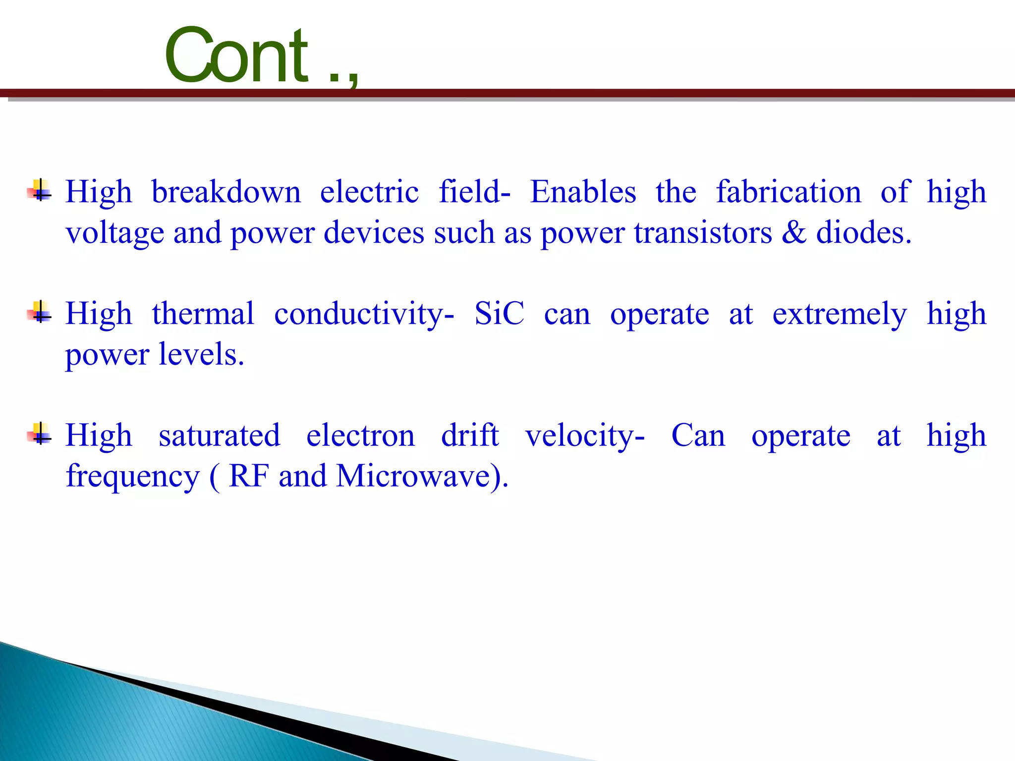 Cont .,
High breakdown electric field- Enables the fabrication of high
voltage and power devices such as power transistors & diodes.
High thermal conductivity- SiC can operate at extremely high
power levels.
High saturated electron drift velocity- Can operate at high
frequency ( RF and Microwave).
 