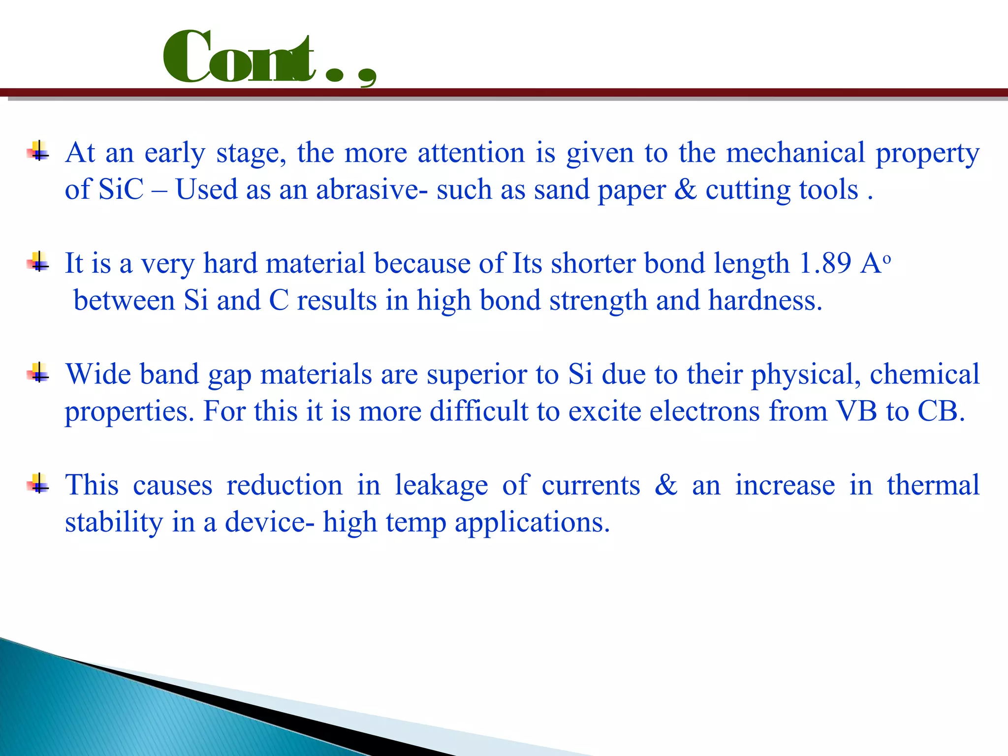 Cont.,
At an early stage, the more attention is given to the mechanical property
of SiC – Used as an abrasive- such as sand paper & cutting tools .
It is a very hard material because of Its shorter bond length 1.89 Ao
between Si and C results in high bond strength and hardness.
Wide band gap materials are superior to Si due to their physical, chemical
properties. For this it is more difficult to excite electrons from VB to CB.
This causes reduction in leakage of currents & an increase in thermal
stability in a device- high temp applications.
 