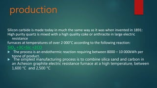 production
Silicon carbide is made today in much the same way as it was when invented in 1891:
High purity quartz is mixed with a high quality coke or anthracite in large electric
resistance
furnaces at temperatures of over 2 000°C according to the following reaction:
SiO2 +3C=Sic +2CO
 The process is an endothermic reaction requiring between 8000 – 10 000kWh per
tonne of product.
 The simplest manufacturing process is to combine silica sand and carbon in
an Acheson graphite electric resistance furnace at a high temperature, between
1,600 °C and 2,500 °C
 