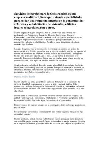 Servicios Integrales para la Construcción es una
empresa multidisciplinar que uniendo especialidades
pueden dar una respuesta integral en la construcción,
reformas y rehabilitación de viviendas, edificios,
locales comerciales, entre otros.
Nuestra empresa Servicios Integrales para la Construcción está formada por
profesionales en Arquitectura, Ingeniería, Derecho, Interiorismo, Diseño y
Construcción, con muchos años de experiencia en la elaboración y asesoramiento de
todo tipos de proyectos residenciales e industriales, para posteriormente su
construcción, reformas o rehabilitación. Por ello es capaz de optimizar al máximo
cualquier tipo de obras.
Servicios Integrales para la Construcción es referencia en sistemas de gestión de
proyectos únicos y flexibles garantizan que se logre un resultado positivo sin importar el
tamaño o la naturaleza del proyecto. Nuestra filosofía de “Compromiso” es implantar
los más altos estándares de perfección y ética. Lo que motiva la innovación y el
desarrollo de nuestros trabajadores, lo que a su vez conduce a una calidad superior de
nuestros servicios, para llegar a la máxima satisfacción del cliente
Siendo referencia en la isla de Tenerife, gracias a la calidad de sus trabajos de diseño,
interiorismo, decoración y ejecución de apertura de negocios, como en el desarrollo de
obra nueva, reformas, rehabilitación, restauración y remodelación interior, destinados a
propietarios, sociedades, comunidades, etc…
Objetivo, Visión y Valores
Nuestro objetivo de futuro es ser líderes en la isla de Tenerife en el suministro de
servicios de calidad en arquitectura e ingeniería civil, y asesoría jurídica de la
construcción, mediante la integración de nuevas técnicas de la construcción y el uso de
recursos humanos eficientes con capacitación especializada y con materiales de la más
alta calidad.
Nuestro éxito es consecuencia de ofrecer a nuestros clientes un servicio superior, de
calidad y con integridad. Construimos, rehabilitamos y reformamos cumpliendo todos
los requisitos establecidos en las leyes y normativas de la construcción.
Proporcionamos los mejores servicios en la construcción dentro del tiempo pactado, con
precios justos.
Nos preparamos y mejoramos constantemente para realizar nuestros trabajos con más
creatividad y mérito.
Nuestra confianza, actitud positiva y el trabajo en equipo, es nuestra fuerza impulsora
que consolida nuestra relación con el cliente, y enorgullece a nuestra empresa. Creemos
en la preparación continua y hacemos todos los esfuerzos para mejorar la capacidad de
 