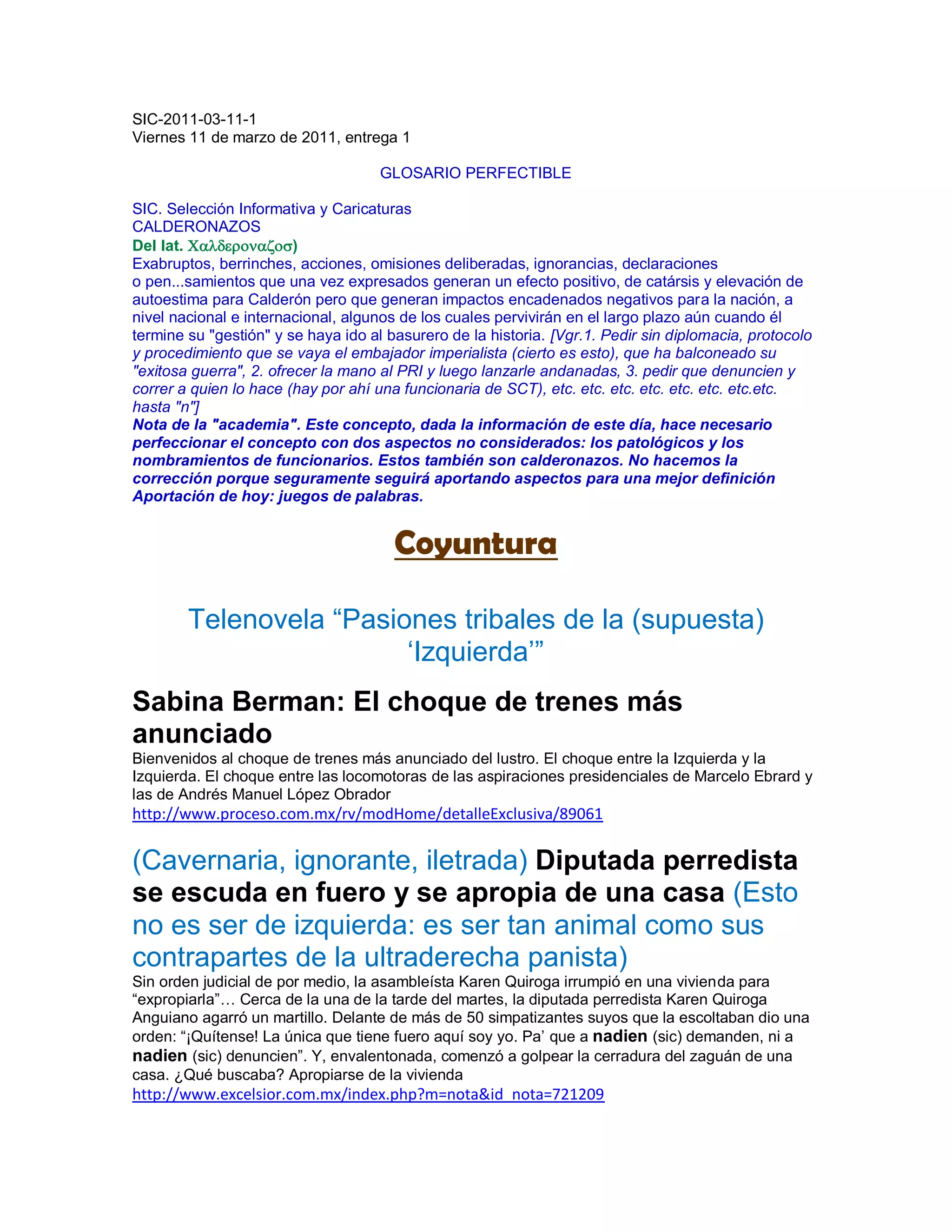 SIC-2011-03-11-1
Viernes 11 de marzo de 2011, entrega 1

                                     GLOSARIO PERFECTIBLE

SIC. Selección Informativa y Caricaturas
CALDERONAZOS
Del lat. )
Exabruptos, berrinches, acciones, omisiones deliberadas, ignorancias, declaraciones
o pen...samientos que una vez expresados generan un efecto positivo, de catársis y elevación de
autoestima para Calderón pero que generan impactos encadenados negativos para la nación, a
nivel nacional e internacional, algunos de los cuales pervivirán en el largo plazo aún cuando él
termine su "gestión" y se haya ido al basurero de la historia. [Vgr.1. Pedir sin diplomacia, protocolo
y procedimiento que se vaya el embajador imperialista (cierto es esto), que ha balconeado su
"exitosa guerra", 2. ofrecer la mano al PRI y luego lanzarle andanadas, 3. pedir que denuncien y
correr a quien lo hace (hay por ahí una funcionaria de SCT), etc. etc. etc. etc. etc. etc. etc.etc.
hasta "n"]
Nota de la "academia". Este concepto, dada la información de este día, hace necesario
perfeccionar el concepto con dos aspectos no considerados: los patológicos y los
nombramientos de funcionarios. Estos también son calderonazos. No hacemos la
corrección porque seguramente seguirá aportando aspectos para una mejor definición
Aportación de hoy: juegos de palabras.


                                       Coyuntura

        Telenovela “Pasiones tribales de la (supuesta)
                         „Izquierda‟”
Sabina Berman: El choque de trenes más
anunciado
Bienvenidos al choque de trenes más anunciado del lustro. El choque entre la Izquierda y la
Izquierda. El choque entre las locomotoras de las aspiraciones presidenciales de Marcelo Ebrard y
las de Andrés Manuel López Obrador
http://www.proceso.com.mx/rv/modHome/detalleExclusiva/89061

(Cavernaria, ignorante, iletrada) Diputada perredista
se escuda en fuero y se apropia de una casa (Esto
no es ser de izquierda: es ser tan animal como sus
contrapartes de la ultraderecha panista)
Sin orden judicial de por medio, la asambleísta Karen Quiroga irrumpió en una vivienda para
“expropiarla”… Cerca de la una de la tarde del martes, la diputada perredista Karen Quiroga
Anguiano agarró un martillo. Delante de más de 50 simpatizantes suyos que la escoltaban dio una
orden: “¡Quítense! La única que tiene fuero aquí soy yo. Pa‟ que a nadien (sic) demanden, ni a
nadien (sic) denuncien”. Y, envalentonada, comenzó a golpear la cerradura del zaguán de una
casa. ¿Qué buscaba? Apropiarse de la vivienda
http://www.excelsior.com.mx/index.php?m=nota&id_nota=721209
 