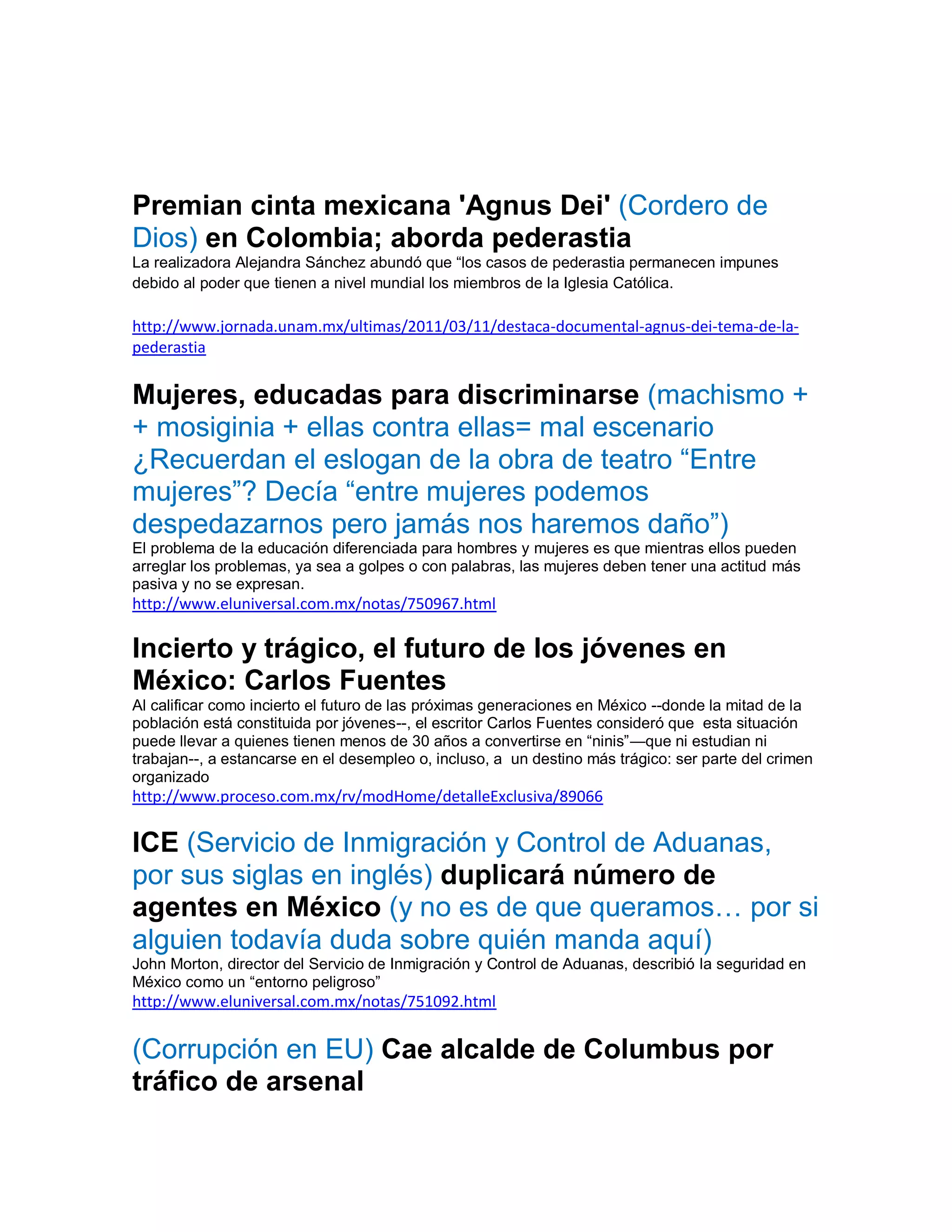 Premian cinta mexicana 'Agnus Dei' (Cordero de
Dios) en Colombia; aborda pederastia
La realizadora Alejandra Sánchez abundó que “los casos de pederastia permanecen impunes
debido al poder que tienen a nivel mundial los miembros de la Iglesia Católica.

http://www.jornada.unam.mx/ultimas/2011/03/11/destaca-documental-agnus-dei-tema-de-la-
pederastia


Mujeres, educadas para discriminarse (machismo +
+ mosiginia + ellas contra ellas= mal escenario
¿Recuerdan el eslogan de la obra de teatro “Entre
mujeres”? Decía “entre mujeres podemos
despedazarnos pero jamás nos haremos daño”)
El problema de la educación diferenciada para hombres y mujeres es que mientras ellos pueden
arreglar los problemas, ya sea a golpes o con palabras, las mujeres deben tener una actitud más
pasiva y no se expresan.
http://www.eluniversal.com.mx/notas/750967.html

Incierto y trágico, el futuro de los jóvenes en
México: Carlos Fuentes
Al calificar como incierto el futuro de las próximas generaciones en México --donde la mitad de la
población está constituida por jóvenes--, el escritor Carlos Fuentes consideró que esta situación
puede llevar a quienes tienen menos de 30 años a convertirse en “ninis”—que ni estudian ni
trabajan--, a estancarse en el desempleo o, incluso, a un destino más trágico: ser parte del crimen
organizado
http://www.proceso.com.mx/rv/modHome/detalleExclusiva/89066

ICE (Servicio de Inmigración y Control de Aduanas,
por sus siglas en inglés) duplicará número de
agentes en México (y no es de que queramos… por si
alguien todavía duda sobre quién manda aquí)
John Morton, director del Servicio de Inmigración y Control de Aduanas, describió la seguridad en
México como un “entorno peligroso”
http://www.eluniversal.com.mx/notas/751092.html


(Corrupción en EU) Cae alcalde de Columbus por
tráfico de arsenal
 