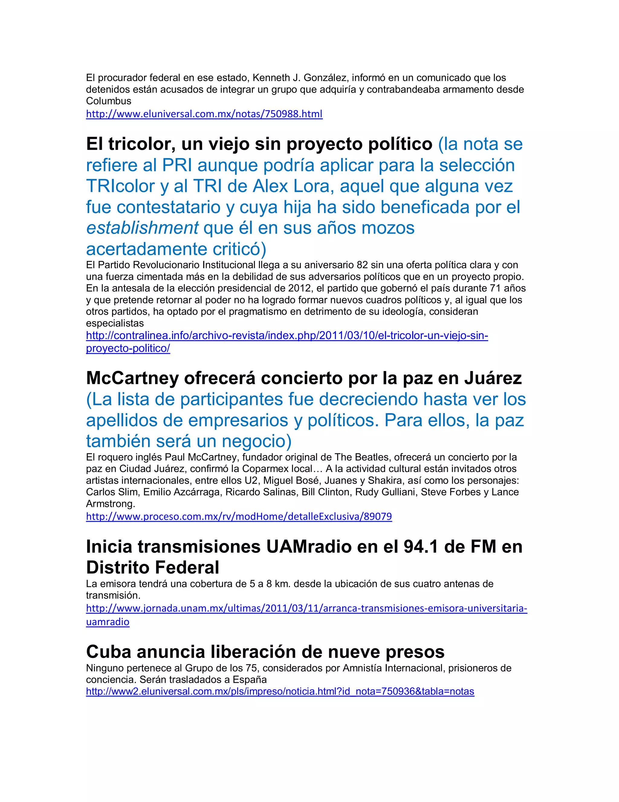El procurador federal en ese estado, Kenneth J. González, informó en un comunicado que los
detenidos están acusados de integrar un grupo que adquiría y contrabandeaba armamento desde
Columbus
http://www.eluniversal.com.mx/notas/750988.html

El tricolor, un viejo sin proyecto político (la nota se
refiere al PRI aunque podría aplicar para la selección
TRIcolor y al TRI de Alex Lora, aquel que alguna vez
fue contestatario y cuya hija ha sido beneficada por el
establishment que él en sus años mozos
acertadamente criticó)
El Partido Revolucionario Institucional llega a su aniversario 82 sin una oferta política clara y con
una fuerza cimentada más en la debilidad de sus adversarios políticos que en un proyecto propio.
En la antesala de la elección presidencial de 2012, el partido que gobernó el país durante 71 años
y que pretende retornar al poder no ha logrado formar nuevos cuadros políticos y, al igual que los
otros partidos, ha optado por el pragmatismo en detrimento de su ideología, consideran
especialistas
http://contralinea.info/archivo-revista/index.php/2011/03/10/el-tricolor-un-viejo-sin-
proyecto-politico/

McCartney ofrecerá concierto por la paz en Juárez
(La lista de participantes fue decreciendo hasta ver los
apellidos de empresarios y políticos. Para ellos, la paz
también será un negocio)
El roquero inglés Paul McCartney, fundador original de The Beatles, ofrecerá un concierto por la
paz en Ciudad Juárez, confirmó la Coparmex local… A la actividad cultural están invitados otros
artistas internacionales, entre ellos U2, Miguel Bosé, Juanes y Shakira, así como los personajes:
Carlos Slim, Emilio Azcárraga, Ricardo Salinas, Bill Clinton, Rudy Gulliani, Steve Forbes y Lance
Armstrong.
http://www.proceso.com.mx/rv/modHome/detalleExclusiva/89079

Inicia transmisiones UAMradio en el 94.1 de FM en
Distrito Federal
La emisora tendrá una cobertura de 5 a 8 km. desde la ubicación de sus cuatro antenas de
transmisión.
http://www.jornada.unam.mx/ultimas/2011/03/11/arranca-transmisiones-emisora-universitaria-
uamradio

Cuba anuncia liberación de nueve presos
Ninguno pertenece al Grupo de los 75, considerados por Amnistía Internacional, prisioneros de
conciencia. Serán trasladados a España
http://www2.eluniversal.com.mx/pls/impreso/noticia.html?id_nota=750936&tabla=notas
 
