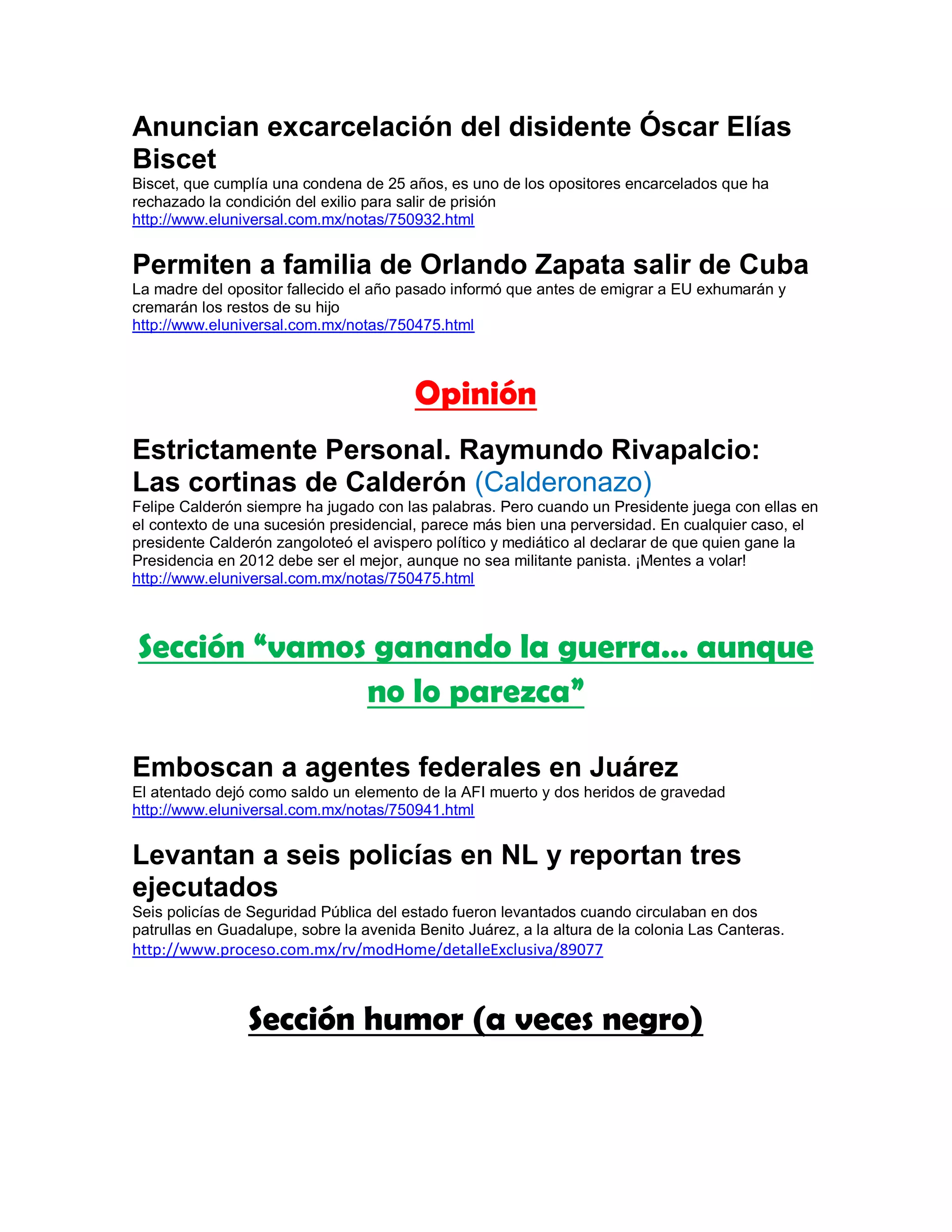 Anuncian excarcelación del disidente Óscar Elías
Biscet
Biscet, que cumplía una condena de 25 años, es uno de los opositores encarcelados que ha
rechazado la condición del exilio para salir de prisión
http://www.eluniversal.com.mx/notas/750932.html


Permiten a familia de Orlando Zapata salir de Cuba
La madre del opositor fallecido el año pasado informó que antes de emigrar a EU exhumarán y
cremarán los restos de su hijo
http://www.eluniversal.com.mx/notas/750475.html



                                         Opinión
Estrictamente Personal. Raymundo Rivapalcio:
Las cortinas de Calderón (Calderonazo)
Felipe Calderón siempre ha jugado con las palabras. Pero cuando un Presidente juega con ellas en
el contexto de una sucesión presidencial, parece más bien una perversidad. En cualquier caso, el
presidente Calderón zangoloteó el avispero político y mediático al declarar de que quien gane la
Presidencia en 2012 debe ser el mejor, aunque no sea militante panista. ¡Mentes a volar!
http://www.eluniversal.com.mx/notas/750475.html



Sección “vamos ganando la guerra… aunque
              no lo parezca”

Emboscan a agentes federales en Juárez
El atentado dejó como saldo un elemento de la AFI muerto y dos heridos de gravedad
http://www.eluniversal.com.mx/notas/750941.html


Levantan a seis policías en NL y reportan tres
ejecutados
Seis policías de Seguridad Pública del estado fueron levantados cuando circulaban en dos
patrullas en Guadalupe, sobre la avenida Benito Juárez, a la altura de la colonia Las Canteras.
http://www.proceso.com.mx/rv/modHome/detalleExclusiva/89077



                Sección humor (a veces negro)
 