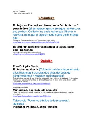 SIC-2011-03-13-1
Lunes 14 de marzo de 2011


                                      Coyuntura

Embajador Pascual se ofrece como "ombudsman"
para Juárez (el embajador gringo se sigue moviendo a
sus anchas. Calderón no pudo lograr que Obama lo
relevara. Esto, por si alguien duda sobre quién manda
aquí)
Embajador Pascual se ofrece como "ombudsman" para Juárez.
http://www.proceso.com.mx/rv/modHome/detalleExclusiva/89148

Ebrard nunca ha representado a la izquierda del
país: Beltrones
http://impreso.milenio.com/node/8926546.
v http://impreso.milenio.com/node/8926546



                                         Opinión
Plan B. Lydia Cacho
El Avatar mexicano (Calderón traiciona impunemente
a los indígenas huicholes dos años después de
comprometerse a respetar su tierra santa)
Toda la historio sagrada de una etnia viva fue vendida por 3 millones de dólares a 11 concesione
mineras, las cuales suman un total de 6 mil 326 hectáreas en plena tierra santa (Sierra Madre
Occidental de México)
http://www.eluniversal.com.mx/columnas/88739.html

Editorial El Universal
Municipios, con la deuda al cuello
De los 2mil 240 municipios del país, más de dos mil están en crisis financiera por haberse
endeudado
http://www.eluniversal.com.mx/editoriales/52018.html

Telenovela “Pasiones tribales de la (supuesta)
izquierda”
Indicador Político. Carlos Ramírez
 