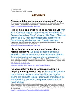 SIC-2011-03-18-1
Viernes 18 de marzo de 2011, entrega 1


                                      Coyuntura

Ataques a Libia comenzarían el sábado: Francia
De la misma forma, el embajador francés ante la Organización de las Naciones Unidas, Gerard
Araud, aseguró a la cadena BBC que espera que la intervención comience este sábado.
http://www.eluniversal.com.mx/notas/752949.html

Pemex ni es caja chica ni es de partidos: FCH (Ver
libro “Camisas negras, manos azules: el saqueo de
Pemex desde Los Pinos”, de Ana Lilia Pérez. El primer
bribón es él y, otros coprotagonistas del libro son:
César Nava y el fallecido Juan Camilo Mouriño)
El Presidente aseguró que Petróleos Mexicanos no es patrimonio de un gobierno, que es una
empresa que pertenece a todos los mexicanos
http://www.eluniversal.com.mx/notas/752882.html

Llama Lujambio a ver telenovelas para abatir
rezago educativo (De paso les recomiendo: La
escuelita, cero en conducta, cien mexicanos dijieron.
Con esto seguiremos avanzando en educación)
Alonso Lujambio, titular de la Secretaría de Educación Pública (SEP), aseguró que las telenovelas
son un “instrumento poderoso” para abatir el rezago educativo y el analfabetismo, toda vez que la
“caja tonta puede ser la más lista
http://impacto.mx/Nacional/nota-
8534/Llama_Lujambio_a_ver_novelas_para_abatir_rezago_educativo

Propone gobernador de Jalisco penalizar a la
mujer que se ligue las trompas (Este gober piadoso
que mienta la madre a quien lo critica por regalar
dinero a la corrupta Iglesia, aspira a la presidencia de
la República y, por tanto, a regresar a México a la
Edad Media)
El coordinador del PRD en el Congreso local, Raúl Vargas López, calificó como un retroceso la
iniciativa presentada ayer por el gobernador Emilio González Márquez para penalizar a la mujer
que, sin autorización de su marido, se practique la salpingoclasia (ligadura de trompas) con el fin
de no tener hijos.
http://www.proceso.com.mx/rv/modHome/detalleExclusiva/89336
 