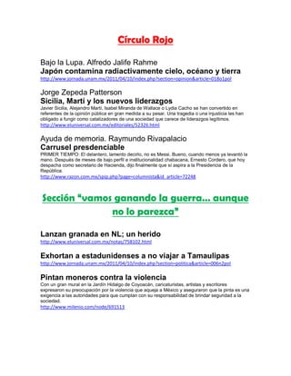 Círculo Rojo

Bajo la Lupa. Alfredo Jalife Rahme
Japón contamina radiactivamente cielo, océano y tierra
http://www.jornada.unam.mx/2011/04/10/index.php?section=opinion&article=018o1pol

Jorge Zepeda Patterson
Sicilia, Martí y los nuevos liderazgos
Javier Sicilia, Alejandro Martí, Isabel Miranda de Wallace o Lydia Cacho se han convertido en
referentes de la opinión pública en gran medida a su pesar. Una tragedia o una injusticia les han
obligado a fungir como catalizadores de una sociedad que carece de liderazgos legítimos.
http://www.eluniversal.com.mx/editoriales/52326.html

Ayuda de memoria. Raymundo Rivapalacio
Carrusel presdenciable
PRIMER TIEMPO: El delantero, lamento decirlo, no es Messi. Bueno, cuando menos ya levantó la
mano. Después de meses de bajo perfil e institucionalidad chabacana, Ernesto Cordero, que hoy
despacha como secretario de Hacienda, dijo finalmente que sí aspira a la Presidencia de la
República.
http://www.razon.com.mx/spip.php?page=columnista&id_article=72248



Sección “vamos ganando la guerra… aunque
              no lo parezca”

Lanzan granada en NL; un herido
http://www.eluniversal.com.mx/notas/758102.html

Exhortan a estadunidenses a no viajar a Tamaulipas
http://www.jornada.unam.mx/2011/04/10/index.php?section=politica&article=006n2pol

Pintan moneros contra la violencia
Con un gran mural en la Jardín Hidalgo de Coyoacán, caricaturistas, artistas y escritores
expresaron su preocupación por la violencia que aqueja a México y aseguraron que la pinta es una
exigencia a las autoridades para que cumplan con su responsabilidad de brindar seguridad a la
sociedad.
http://www.milenio.com/node/691513
 