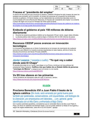 Año         Mes                 Día
                                                                   2010   05     Mayo              01

Fracasa el “presidente del empleo”
A menos de dos años de que concluya su sexenio, Calderón Hinojosa ha sido incapaz de crear los
empleos que prometió; por el contrario, el número de personas sin ocupación ha aumentado
durante su gobierno. Al mismo tiempo, se han deteriorado las condiciones laborales como no
ocurría desde el fin de la Revolución Mexicana. El fracaso del “presidente del empleo” es evidente
a pesar del sigilo con el que se manejan las cifras sobre el tema.
http://contralinea.info/archivo-revista/index.php/2011/05/01/el-fracaso-de-calderon-en-materia-
de-empleo-ni-el-inegi-puede-disimularlo/?home

Endeuda el gobierno al país 150 millones de dólares
diariamente
   Durante los sexenios panistas el débito se ha disparado 219 por ciento, según datos oficiales
   La deuda pública neta interna y externa llegó a 4 billones 253 mil 250 millones de pesos
http://www.jornada.unam.mx/2011/05/01/index.php?section=economia&article=022n1eco

Reconoce CEESP pocos avances en innovación
tecnológica
La innovación tecnológica es un factor fundamental en el proceso de crecimiento de cualquier
economía, pero México no muestra avances importantes en esta materia, afirmó el Centro de
Estudios Económicos del Sector Privado (CEESP).
http://www.jornada.unam.mx/ultimas/2011/05/01/reconoce-ceesp-pocos-avances-en-
innovacion-tecnologica

Javier Lozano ( “coopelas o cuello): “Yo qué voy a saber
dónde está El Chapo”
El panista dice estar en su “punto” para llegar a Los Pinos y continuar con las políticas del
presidente Felipe Calderón. Califica a los que hablan de un Estado fallido de personas
“enemigas de México” y asegura que no le teme ni a la muerte.
http://impreso.milenio.com/node/8951970

Va SS tras obesos en las primarias
Tienen problema de sobrepeso siete de cada 10 alumnos, alertan.
http://www.eluniversal.com.mx/primera/36748.html



                                              RELIGIÓN
Proclama Benedicto XVI a Juan Pablo II beato de la
Iglesia católica (Sin duda, será venerado por gente buena pero
también por pederastas, conservadores, anti izquierdistas, anti teólogos de
la Liberación, pro empresarios anti laborales… y en, general, gente
identificada con el Alto Clero y enfrentada al Bajo Clero)
Con nuestra autoridad apostólica, concedemos que el venerable Siervo de Dios Juan Pablo II,
Papa, de ahora en adelante sea llamado beato y que se pueda celebrar su fiesta en los lugares y
según las reglas establecidas, cada año el 22 de octubre”, agregó.

SIC. Selección Informativa y Caricaturas [PEDRO GUADIANA GARCÍA]
                                                                                               3
 