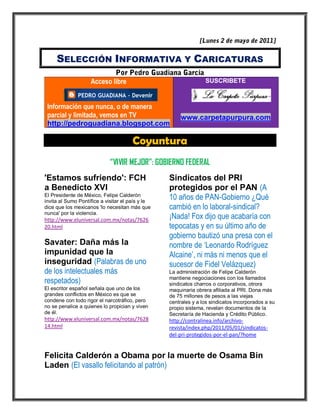 SELECCIÓN INFORMATIVA Y CARICATURAS

                    Acceso libre                                 SUSCRIBETE



 Información que nunca, o de manera
 parcial y limitada, vemos en TV                       www.carpetapurpura.com
 http://pedroguadiana.blogspot.com

                                      Coyuntura
                            “VIVIR MEJOR”: GOBIERNO FEDERAL
'Estamos sufriendo': FCH                          Sindicatos del PRI
a Benedicto XVI                                   protegidos por el PAN (A
El Presidente de México, Felipe Calderón
invita al Sumo Pontífice a visitar el país y le
                                                  10 años de PAN-Gobierno ¿Qué
dice que los mexicanos 'lo necesitan más que      cambió en lo laboral-sindical?
nunca' por la violencia.
http://www.eluniversal.com.mx/notas/7626          ¡Nada! Fox dijo que acabaría con
20.html                                           tepocatas y en su último año de
                                                  gobierno bautizó una presa con el
Savater: Daña más la                              nombre de ‘Leonardo Rodríguez
impunidad que la                                  Alcaine’, ni más ni menos que el
inseguridad (Palabras de uno                      sucesor de Fidel Velázquez)
de los intelectuales más                          La administración de Felipe Calderón
respetados)                                       mantiene negociaciones con los llamados
                                                  sindicatos charros o corporativos, otrora
El escritor español señala que uno de los         maquinaria obrera afiliada al PRI. Dona más
grandes conflictos en México es que se            de 75 millones de pesos a las viejas
condene con todo rigor el narcotráfico, pero      centrales y a los sindicatos incorporados a su
no se penalice a quienes lo propician y viven     propio sistema, revelan documentos de la
de él.                                            Secretaría de Hacienda y Crédito Público.
http://www.eluniversal.com.mx/notas/7628          http://contralinea.info/archivo-
14.html                                           revista/index.php/2011/05/01/sindicatos-
                                                  del-pri-protegidos-por-el-pan/?home


Felicita Calderón a Obama por la muerte de Osama Bin
Laden (El vasallo felicitando al patrón)
 
