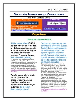SELECCIÓN INFORMATIVA Y CARICATURAS

                   Acceso libre                                SUSCRIBETE



 Información que nunca, o de manera
 parcial y limitada, vemos en TV                    www.carpetapurpura.com
 http://pedroguadiana.blogspot.com

                                    Coyuntura
                           “VIVIR MEJOR”: GOBIERNO FEDERAL
(Hablar bien de México) CNDH:                  “tendremos que prepararnos para
68 periodistas asesinados                      administrar la abundancia” (López
y 13 desaparecidos desde                       Portillo) Cordero es el equivalente
2005 en México; en el país                     del salinista Pedro Aspe (quien
no existe libertad de                          dijo que la pobreza es un mito
prensa: Freedom House                          genial). Tuvo que avisarnos para
(que les reclame Calderón))                    que nos diéramos cuenta del inicio
En el reporte titulado “Libertad de Prensa
2011: Encuesta Global de la Prensa
                                               de nuestra prosperidad. El Banco
Independiente”, México fue situado como una    de México lo contradice]
de las naciones que han experimentado un       Cordero Arroyo aprovechó para comentar
decremento significativo en su libertad de     que el país se encuentra en una etapa de
prensa, junto con Egipto, Honduras, Hungría,   expansión económica que ha llevado a que
Corea del Sur, Tailandia, Turquía y Ucrania.   se comiencen a consolidar las clases medias,
http://www.cronica.com.mx/nota.php?id_no       por lo que "para las familias mexicanas el
ta=575915                                      periodo de prosperidad ya inició".
                                               El nuevo subgobernador del Banxico explicó
                                               que la economía mexicana se desenvuelve
Cordero anuncia el inicio                      en un entorno internacional y por lo tanto
de un “periodo de                              "hay que ser cuidadosos".
                                               En ese sentido, estimó un panorama
prosperidad” para las                          complicado para los próximos años ya que
                                               en muchas de las economías la recuperación
familias mexicanas;                            del gasto privado depende de la política fiscal
Banxico alerta de riesgos                      y monetaria que han aplicado los diferentes
                                               bancos centrales y gobiernos de economías
externos [En la versión                        desarrolladas
derechista y panista del                       http://www.cronica.com.mx/nota.php?id_no
                                               ta=575811
 