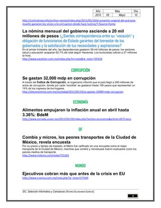 Año         Mes              Día
                                                                   2010   05     Mayo           10
http://contralinea.info/archivo-revista/index.php/2011/05/10/el-proyecto-original-del-prd-esta-
muerto-ganaron-los-vicios-y-la-corrupcion-desde-hace-lustros/?=Source=home

La nómina mensual del gobierno asciende a 20 mil
millones de pesos (¿Sientes correspondencia entre su “vocación” y
obligación de funcionarios de Estado garantes del bienestar de los
gobernados y la satisfacción de tus necesidades y aspiraciones?
En el primer trimestre del año, las dependencias gastaron 59 mil millones de pesos; los sectores
salud y educación acaparan 62.7% del total según Hacienda. Los burócratas cobran a 27 millones
la hora.
http://www.excelsior.com.mx/index.php?m=nota&id_nota=735554



                                           CORRUPCIÓN
Se gastan 32,000 mdp en corrupción
A través del Índice de Corrupción, el organismo informó que el país llegó a 200 millones de
actos de corrupción, donde por cada “mordida” se gastaron hasta 165 pesos que representan un
14% de los ingresos de los hogares.
http://eleconomista.com.mx/sociedad/2011/05/10/se-gastan-32000-mdp-corrupcion


                                             ECONOMÍA
Alimentos empujaron la inflación anual en abril hasta
3.36%: BdeM
http://www.jornada.unam.mx/2011/05/10/index.php?section=economia&article=027n1eco


                                                  DF
Combis y micros, los peores transportes de la Ciudad de
México, revela encuesta
Por su precio y tiempo de traslado, el Metro fue calificado en una encuesta como el mejor
transporte de la Ciudad de México; mientras que combis y microbuses fueron evaluados como los
peores medios de transporte.
http://www.milenio.com/node/715263


                                               MUNDO
Ejecutivos cobran más que antes de la crisis en EU
http://www.cronica.com.mx/nota.php?id_nota=577569



SIC. Selección Informativa y Caricaturas [PEDRO GUADIANA GARCÍA]
                                                                                            3
 