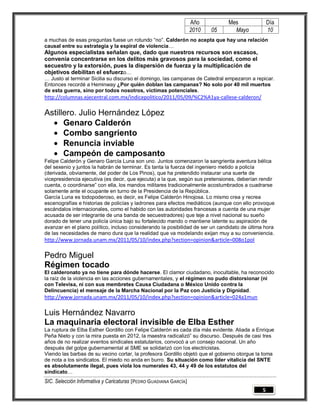 Año          Mes               Día
                                                                   2010   05      Mayo            10
a muchas de esas preguntas fuese un rotundo “no”. Calderón no acepta que hay una relación
causal entre su estrategia y la espiral de violencia…
Algunos especialistas señalan que, dado que nuestros recursos son escasos,
convenía concentrarse en los delitos más gravosos para la sociedad, como el
secuestro y la extorsión, pues la dispersión de fuerza y la multiplicación de
objetivos debilitan el esfuerzo…
… Justo al terminar Sicilia su discurso el domingo, las campanas de Catedral empezaron a repicar.
Entonces recordé a Heminway ¿Por quién doblan las campanas? No solo por 40 mil muertos
de esta guerra, sino por todos nosotros, víctimas potenciales.
http://columnas.ejecentral.com.mx/indicepolitico/2011/05/09/%C2%A1ya-callese-calderon/

Astillero. Julio Hernández López
   Genaro Calderón
   Combo sangriento
   Renuncia inviable
   Campeón de camposanto
Felipe Calderón y Genaro García Luna son uno. Juntos comenzaron la sangrienta aventura bélica
del sexenio y juntos la habrán de terminar. Es tanta la fuerza del ingeniero metido a policía
(derivada, obviamente, del poder de Los Pinos), que ha pretendido instaurar una suerte de
vicepresidencia ejecutiva (es decir, que ejecuta) a la que, según sus pretensiones, deberían rendir
cuenta, o coordinarse” con ella, los mandos militares tradicionalmente acostumbrados a cuadrarse
solamente ante el ocupante en turno de la Presidencia de la República.
García Luna es todopoderoso, es decir, es Felipe Calderón Hinojosa. Lo mismo crea y recrea
escenografías e historias de policías y ladrones para efectos mediáticos (aunque con ello provoque
escándalos internacionales, como el habido con las autoridades francesas a cuenta de una mujer
acusada de ser integrante de una banda de secuestradores) que teje a nivel nacional su sueño
dorado de tener una policía única bajo su fortalecido mando o mantiene latente su aspiración de
avanzar en el plano político, incluso considerando la posibilidad de ser un candidato de última hora
de las necesidades de mano dura que la realidad que va modelando exijan muy a su conveniencia.
http://www.jornada.unam.mx/2011/05/10/index.php?section=opinion&article=008o1pol

Pedro Miguel
Régimen tocado
El calderonato ya no tiene para dónde hacerse. El clamor ciudadano, inocultable, ha reconocido
la raíz de la violencia en las acciones gubernamentales, y el régimen no pudo distorsionar (ni
con Televisa, ni con sus membretes Causa Ciudadana o México Unido contra la
Delincuencia) el mensaje de la Marcha Nacional por la Paz con Justicia y Dignidad.
http://www.jornada.unam.mx/2011/05/10/index.php?section=opinion&article=024a1mun

Luis Hernández Navarro
La maquinaria electoral invisible de Elba Esther
La ruptura de Elba Esther Gordillo con Felipe Calderón es cada día más evidente. Aliada a Enrique
Peña Nieto y con la mira puesta en 2012, la maestra radicalizó” su discurso. Después de casi tres
años de no realizar eventos sindicales estatutarios, convocó a un consejo nacional. Un año
después del golpe gubernamental al SME se solidarizó con los electricistas.
Viendo las barbas de su vecino cortar, la profesora Gordillo objetó que el gobierno otorgue la toma
de nota a los sindicatos. El miedo no anda en burro. Su situación como líder vitalicia del SNTE
es absolutamente ilegal, pues viola los numerales 43, 44 y 49 de los estatutos del
sindicato…
SIC. Selección Informativa y Caricaturas [PEDRO GUADIANA GARCÍA]
                                                                                              5
 