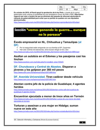 Año         Mes          Día
                                                                   2010   05     Mayo       10
En octubre de 2010, el Panal apoyó la aprobación de la ley Peña, a través de la cual el
gobernador pudo conjurar la posibilidad de una candidatura común de PAN y PRD. Elba Esther
negoció ese voto a cambio de que se eliminara del paquete de reformas electorales la
cláusula de gobernabilidad para evitar que su partido se quedara sin sus diputados
plurinominales.
http://www.jornada.unam.mx/2011/05/10/index.php?section=opinion&article=021a2pol



Sección “vamos ganando la guerra… aunque
              no lo parezca”

Éxodo empresarial en NL, Chihuahua y Tamaulipas (al
DF)
       Por la inseguridad están emigrando con sus familias al DF: Coparmex
       Han sido víctimas de extorsiones; otros buscan refugio en EU, dice
http://www.jornada.unam.mx/2011/05/10/index.php?section=politica&article=009n1pol

Asaltan un autobús en el Edomex y los pasajeros casi los
linchan
http://www.excelsior.com.mx/index.php?m=nota&id_nota=735625

DF. Churubusco y Central de Abastos. Disparan a
jóvenes y los golpean por 360 mil pesos
http://www.oem.com.mx/laprensa/notas/n2071404.htm

DF. Avenida Universidad. Tiran cadáver desde vehículo
http://www.oem.com.mx/laprensa/notas/n2071407.htm

Atentan contra jefe de la policía de Guadalupe; 4 agentes
heridos
http://www.jornada.unam.mx/ultimas/2011/05/10/atentan-contra-jefe-de-la-policia-de-
guadalupe-4-agentes-heridos

Encuentran ejecutada a menor de trece años en Torreón
http://www.jornada.unam.mx/ultimas/2011/05/10/hallan-cuerpo-de-una-menor-de-edad-
ejecutada-en-torreon

Torturan y asesinan a una mujer en Hidalgo; suman
nueve en este año
http://www.jornada.unam.mx/2011/05/10/index.php?section=estados&article=031n2est



SIC. Selección Informativa y Caricaturas [PEDRO GUADIANA GARCÍA]
                                                                                        6
 