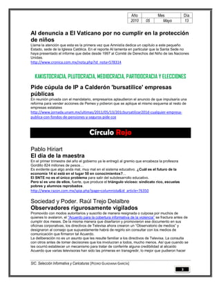 Año          Mes                Día
                                                                   2010   05      Mayo             13

AI denuncia a El Vaticano por no cumplir en la protección
de niños
Llama la atención que esta es la primera vez que Amnistía dedica un capítulo a este pequeño
Estado, sede de la Iglesia Católica. En el reporte AI lamenta en particular que la Santa Sede no
haya presentado el informe que debe desde 1997 al Comité de Derechos del Niño de las Naciones
Unidas.
http://www.cronica.com.mx/nota.php?id_nota=578314


  KAKISTOCRACIA, PLUTOCRACIA, MEDIOCRACIA, PARTIDOCRACIA Y ELECCIONES
Pide cúpula de IP a Calderón 'bursatilice' empresas
públicas
En reunión privada con el mandatario, empresarios aplaudieron el anuncio de que impulsaría una
reforma para vender acciones de Pemex y pidieron que se aplique el mismo esquema al resto de
empresas estatales
http://www.jornada.unam.mx/ultimas/2011/05/13/201cbursatilizar201d-cualquier-empresa-
publica-con-fondos-de-pensiones-y-seguros-pide-cce



                                      Círculo Rojo

Pablo Hiriart
El día de la maestra
En el primer trimestre del año el gobierno ya le entregó al gremio que encabeza la profesora
Gordillo 824 millones de pesos…
Es evidente que algo anda mal, muy mal en el sistema educativo. ¿Cuál es el futuro de la
economía 14 si está en el lugar 50 en conocimientos?...
El SNTE no es el único problema para salir del subdesarrollo educativo.
Pero sí es uno de ellos, fuerte, que produce el triángulo vicioso: sindicato rico, escuelas
pobres y alumnos reprobados.
http://www.razon.com.mx/spip.php?page=columnista&id_article=76350

Sociedad y Poder. Raúl Trejo Delalbre
Observadores rigurosamente vigilados
Promovido con modos autoritarios y suscrito de manera resignada o culposa por muchos de
quienes lo avalaron, el “Acuerdo para la cobertura informativa de la violencia” se fractura antes de
cumplir dos meses. De la misma manera que diseñaron y promovieron ese documento en sus
oficinas corporativas, los directivos de Televisa ahora crearon un “Observatorio de medios” y
designaron al consejo que supuestamente habrá de regirlo sin consultar con los medios de
comunicación que firmaron tal Acuerdo.
La deliberación no es un asunto que les resulte familiar a los directivos de Televisa. La consulta
con otros antes de tomar decisiones que los involucran a todos, mucho menos. Así que cuando se
les ocurrió establecer un mecanismo para tratar de conferirle alguna credibilidad al alicaído
Acuerdo que varias televisoras han sido las primeras en transgredir, lo mejor que pudieron hacer


SIC. Selección Informativa y Caricaturas [PEDRO GUADIANA GARCÍA]
                                                                                               3
 