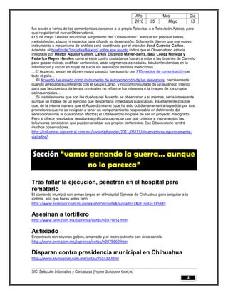Año           Mes              Día
                                                                   2010   05       Mayo           13
fue acudir a varios de los comentaristas cercanos a la propia Televisa, o a Televisión Azteca, para
que respalden el nuevo Observatorio.
El 5 de mayo Televisa anunció el surgimiento del “Observatorio”, aunque sin precisar tareas,
metodologías, plazos ni espacios para difundir su desempeño. Solamente dijeron que ese nuevo
instrumento o mecanismo de análisis será coordinado por el maestro José Carreño Carlón.
Además, el boletín de “Iniciativa México” sobre ese asunto indicó que el Observatorio estaría
integrado por Héctor Aguilar Camín, Carlos Elizondo Mayer-Serra, Saúl López Noriega y
Federico Reyes Heroles como si esos cuatro ciudadanos fueran a estar a las órdenes de Carreño
para grabar videos, codificar contenidos, tasar segmentos de noticias, tabular tendencias en la
información y vaciar en hojas de Excel los resultados de tales mediciones…
…El Acuerdo, según se dijo en marzo pasado, fue suscrito por 715 medios de comunicación de
todo el país…
… El Acuerdo fue creado como instrumento de autopromoción de las televisoras, precisamente
cuando arreciaba su diferendo con el Grupo Carso, y no como resultado de un auténtico intento
para que la cobertura de temas criminales no refuerce los intereses o la imagen de los grupos
delincuenciales…
… Si las televisoras que son las dueñas del Acuerdo se observaran a sí mismas, sería interesante
aunque se tratase de un ejercicio que despertaría inmediatas suspicacias. Es altamente posible
que, de la misma manera que el Acuerdo mismo (que ha sido cotidianamente transgredido por sus
promotores que no se resignan a tener un comportamiento responsable en detrimento del
sensacionalismo al que son tan afectos) el Observatorio no pase de ser un proyecto malogrado.
Pero si ofrece resultados, resultará significativo apreciar con qué criterios e instrumentos las
televisoras consideran que pueden analizar sus propios contenidos. Ese Observatorio tendrá
muchos observadores.
http://columnas.ejecentral.com.mx/sociedadypoder/2011/05/13/observadores-rigurosamente-
vigilados/



Sección “vamos ganando la guerra… aunque
              no lo parezca”

Tras fallar la ejecución, penetran en el hospital para
rematarlo
El comando irrumpió con armas largas en el Hospital General de Chihuahua para aniquilar a la
víctima, a la que horas antes hirió
http://www.excelsior.com.mx/index.php?m=nota&buscado=1&id_nota=735949

Asesinan a tortillero
http://www.oem.com.mx/laprensa/notas/n2075651.htm

Asfixiado
Encontrado con severos golpes, amarrado y el rostro cubierto con cinta canela.
http://www.oem.com.mx/laprensa/notas/n2075660.htm

Disparan contra presidencia municipal en Chihuahua
http://www.eluniversal.com.mx/notas/765432.html


SIC. Selección Informativa y Caricaturas [PEDRO GUADIANA GARCÍA]
                                                                                              4
 