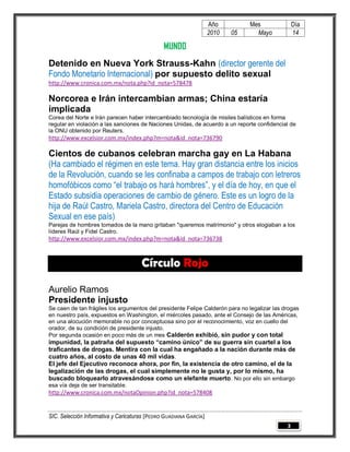 Año         Mes               Día
                                                                   2010   05     Mayo            14

                                               MUNDO
Detenido en Nueva York Strauss-Kahn (director gerente del
Fondo Monetario Internacional) por supuesto delito sexual
http://www.cronica.com.mx/nota.php?id_nota=578478

Norcorea e Irán intercambian armas; China estaría
implicada
Corea del Norte e Irán parecen haber intercambiado tecnología de misiles balísticos en forma
regular en violación a las sanciones de Naciones Unidas, de acuerdo a un reporte confidencial de
la ONU obtenido por Reuters.
http://www.excelsior.com.mx/index.php?m=nota&id_nota=736790

Cientos de cubanos celebran marcha gay en La Habana
(Ha cambiado el régimen en este tema. Hay gran distancia entre los inicios
de la Revolución, cuando se les confinaba a campos de trabajo con letreros
homofóbicos como “el trabajo os hará hombres”, y el día de hoy, en que el
Estado subsidia operaciones de cambio de género. Este es un logro de la
hija de Raúl Castro, Mariela Castro, directora del Centro de Educación
Sexual en ese país)
Parejas de hombres tomados de la mano gritaban "queremos matrimonio" y otros elogiaban a los
líderes Raúl y Fidel Castro.
http://www.excelsior.com.mx/index.php?m=nota&id_nota=736738



                                      Círculo Rojo

Aurelio Ramos
Presidente injusto
Se caen de tan frágiles los argumentos del presidente Felipe Calderón para no legalizar las drogas
en nuestro país, expuestos en Washington, el miércoles pasado, ante el Consejo de las Américas,
en una alocución memorable no por conceptuosa sino por el reconocimiento, voz en cuello del
orador, de su condición de presidente injusto.
Por segunda ocasión en poco más de un mes Calderón exhibió, sin pudor y con total
impunidad, la patraña del supuesto “camino único” de su guerra sin cuartel a los
traficantes de drogas. Mentira con la cual ha engañado a la nación durante más de
cuatro años, al costo de unas 40 mil vidas .
El jefe del Ejecutivo reconoce ahora, por fin, la existencia de otro camino, el de la
legalización de las drogas, el cual simplemente no le gusta y, por lo mismo, ha
buscado bloquearlo atravesándose como un elefante muerto . No por ello sin embargo
esa vía deja de ser transitable.
http://www.cronica.com.mx/notaOpinion.php?id_nota=578408


SIC. Selección Informativa y Caricaturas [PEDRO GUADIANA GARCÍA]
                                                                                             3
 