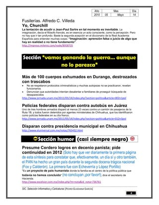 Año         Mes               Día
                                                                   2010   05     Mayo            14

Fusilerías. Alfredo C. Villeda
Yo, Churchill
La tentación de acudir a Jean-Paul Sartre en tal momento es inevitable. La
imaginación, decía el filósofo francés, es en esencia un acto consciente, como la percepción. Pero
no hay que ir tan profundo. Baste la segunda acepción en el diccionario de la Real Academia
Española para entender muchas cosas: “Imaginación: aprensión falsa o juicio de algo que
hay en realidad o no tiene fundamento” .
http://impreso.milenio.com/node/8958735



Sección “vamos ganando la guerra… aunque
              no lo parezca”

Más de 100 cuerpos exhumados en Durango, destrozados
con trascabos
   No se respetaron protocolos criminalísticos y muchas autopsias no se practicaron, revelan
    funcionarios
   Denuncian que autoridades intentan desalentar a familiares de proseguir búsqueda de
    desaparecidos
http://www.jornada.unam.mx/2011/05/14/index.php?section=politica&article=002n1pol

Policías federales disparan contra autobús en Juárez
Uno de tres hombres armados disparó al menos 23 veces contra un camión de pasajeros de la
Ruta 1B, y todos fueron detenidos por agentes ministeriales de Chihuahua, que los identificaron
como policías federales en su día franco.
http://www.jornada.unam.mx/2011/05/14/index.php?section=politica&article=012n3pol

Disparan contra presidencia municipal en Chihuahua
http://www.eluniversal.com.mx/notas/765432.html


              Sección humor (casi siempre negro)
Presume Cordero logros en decenio panista; pide
continuidad en 2012 (Solo hay que ver diariamente la primera página
de esta síntesis para constatar que, efectivamente, un día sí y otro también,
el PAN ha hecho un gran país durante la segunda docena trágica nacional
(Fox y Calderón). La primera fue con Echeverría y López Portillo)
"Es un proyecto de país humanista donde la familia es el centro de la política pública que
todavía no hemos concluido" (no          concluyan ¡por favor!), dice el secretario de
Hacienda.
http://www.excelsior.com.mx/index.php?m=nota&id_nota=736761

SIC. Selección Informativa y Caricaturas [PEDRO GUADIANA GARCÍA]
                                                                                             4
 