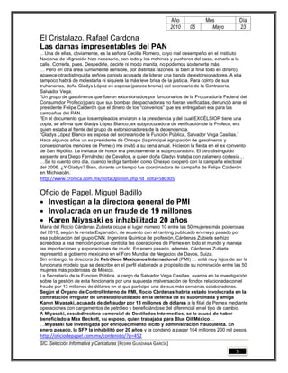 Año         Mes              Día
                                                                   2010   05     Mayo           23

El Cristalazo. Rafael Cardona
Las damas impresentables del PAN
…Una de ellas, obviamente, es la señora Cecilia Romero, cuyo mal desempeño en el Instituto
Nacional de Migración hizo necesario, con todo y los mohines y pucheros del caso, echarla a la
calle. Correrla, pues. Despedirle, decirle ni modo manita, no podemos sostenerte más.
… Pero en otra área sumamente sensible, por distintas razones (si bien al final todo es dinero),
aparece otra distinguida señora panista acusada de liderar una banda de extorsionadores. A ella
tampoco habrá de molestarla ni siquiera la más leve brisa de la justicia. Para colmo de sus
truhanerías, doña Gladys López es esposa (parece broma) del secretario de la Contraloría,
Salvador Vega.
“Un grupo de gasolineros que fueron extorsionados por funcionarios de la Procuraduría Federal del
Consumidor Profeco) para que sus bombas despachadoras no fueran verificadas, denunció ante el
presidente Felipe Calderón que el dinero de los “convenios” que les entregaban era para las
campañas del PAN.
“En el documento que los empleados enviaron a la presidencia y del cual EXCÉLSIOR tiene una
copia, se afirma que Gladys López Blanco, ex subprocuradora de verificación de la Profeco, era
quien estaba al frente del grupo de extorsionadores de la dependencia.
“Gladys López Blanco es esposa del secretario de la Función Pública, Salvador Vega Casillas.”
Hace algunos años un ex presidente de Onexpo (la principal agrupación de gasolineros y
concesionarios menores de Pemex) me invitó a su cena anual. Hicieron la fiesta en el ex convento
de San Hipólito. La invitada de honor era precisamente la subprocuradora. El otro distinguido
asistente era Diego Fernández de Cevallos, a quien doña Gladys trataba con zalamera cortesía…
…Se lo cuento otro día, cuando le diga también como Onexpo cooperó con la campaña electoral
del 2006. ¿Y Gladys? Bien, durante un tiempo fue coordinadora de campaña de Felipe Calderón
en Michoacán.
http://www.cronica.com.mx/notaOpinion.php?id_nota=580305

Oficio de Papel. Miguel Badillo
 Investigan a la directora general de PMI
 Involucrada en un fraude de 19 millones
 Karen Miyasaki es inhabilitada 20 años
María del Rocío Cárdenas Zubieta ocupa el lugar número 10 entre las 50 mujeres más poderosas
del 2010, según la revista Expansión, de acuerdo con el ranking publicado en mayo pasado por
esa publicación del grupo CNN. Ingeniera Química de profesión, Cárdenas Zubieta se hizo
acreedora a esa mención porque controla las operaciones de Pemex en todo el mundo y maneja
las importaciones y exportaciones de crudo. En enero pasado, además, Cárdenas Zubieta
representó al gobierno mexicano en el Foro Mundial de Negocios de Davos, Suiza.
Sin embargo, la directora de Petróleos Mexicanos Internacional (PMI) … está muy lejos de ser la
funcionara modelo que se describe en el perfil elaborado a propósito de su nominación entre las 50
mujeres más poderosas de México.
La Secretaría de la Función Pública, a cargo de Salvador Vega Casillas, avanza en la investigación
sobre la gestión de esta funcionaria por una supuesta malversación de fondos relacionada con el
fraude por 13 millones de dólares en el que participó una de sus más cercanas colaboradoras.
Según el Órgano de Control Interno de PMI, Rocío Cárdenas habría estado involucrada en la
contratación irregular de un estudio utilizado en la defensa de su subordinada y amiga
Karen Miyasaki, acusada de defraudar por 13 millones de dólares a la filial de Pemex mediante
operaciones con cargamentos de petróleo y beneficiándose del diferencial en el tipo de cambio.
A Miyasaki, exsubdirectora comercial de Destilados Intermedios, se le acusó de haber
beneficiado a Max Beckett, su esposo, quien trabajaba para Blue Oil México…
…Miyasaki fue investigada por enriquecimiento ilícito y administración fraudulenta. En
enero pasado, la SFP la inhabilitó por 20 años y la condenó a pagar 164 millones 200 mil pesos.
http://oficiodepapel.com.mx/contenido/?p=452
SIC. Selección Informativa y Caricaturas [PEDRO GUADIANA GARCÍA]
                                                                                            5
 