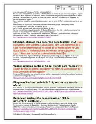 Año         Mes                Día
                                                                   2011   06     Junio            15
eran los que pasó “trabajando” en los artículos de Karl.
En una carta sorprendente, le confiesa a Karl que tuvo un sueño en que: “Te veía sangrar… y, para
ser franca, Karl, esta idea no me hacía infeliz: vívidamente imaginaba que habías perdido tu mano
derecha… yo estaba en un estado de rapto, de euforia por esto… Pensaba que, entonces, yo
escribiría todas tus ideas…”
Hay evidencia biográfica y psicológica que sugiere que el genio de Marx es su co-pensamiento con
Jenny.
El marxismo es el producto clandestino de una dialéctica de pareja. Y esa pareja no es
principalmente Marx y Engels, sino Karl y Jenny.
Jenny no fue la única mujer que coescribió la obra de Marx.
Su hija menor Eleanor ayudó a escribir El Capital. Él inclusive dijo: “Jenny [refiriéndose a su hija
mayor] es la que se parece más a mí, pero Eleanor soy yo”.
Las cultas mujeres Marx eran escritoras, traductoras, activistas y, probablemente, autoras de
algunas de las frases o ideas por las cuales hoy Marx es célebre.
http://www.milenio.com/cdb/doc/impreso/8973910

El Chapo, el narco más poderoso de la historia: DEA [¿Más
que Capone, Sam Giancana, Lucky Luciano, John Gotti, las familias de la
Cosa Nostra norteamericana o los líderes de las mafias italiana (la Cosa
Nostra italiana, la mafia napolitana, entre otras), coreana, japonesa,
rusa…? Hasta ese “honor” es dudoso viniendo de la DEA]
Un alto mando de la Agencia Antidrogas de Estados Unidos asegura que el poder de Joaquín
Guzmán Loera ha sobrepasado al que alguna vez tuvo el narcotraficante colombiano Pablo
Escobar.
http://www.eluniversal.com.mx/notas/772887.html

Venden refugios contra el fin del mundo para 'pobres' (“Te
acaban de timar, de estafar, de engañar y de robar ¡Te vieron la cara!” Le
decía Don Gato a Benito Bodoque)
Por unos 118 mil pesos, una compañía ofrece bunkers capaces de resistir el apocalipsis; funcionan
autonómicamente por 6 meses.
http://www.excelsior.com.mx/index.php?m=nota&id_nota=745048

Bloquean 'hackers' web de la CIA; aún no hay versión
oficial
Lulz Security se ha responsabilizado de los ataques recientes a los sitios en internet del Senado de
Estados Unidos, Sony Corp, News Corp, y el Sistema de Radiodifusión Pública estadunidense.
http://www.jornada.unam.mx/ultimas/2011/06/15/185210414-hackers-aseguran-haber-atacado-
el-sitio-de-internet-de-la-cia

Denuncian sustracción de medicinas en “20 de
noviembre” del ISSSTE
México, DF. En la cajuela de un coche regresaron al Centro Médico Nacional (CMN) 20 de
Noviembre del Instituto de Seguridad y Servicios Sociales de los Trabajadores del Estado
(ISSSTE) medicamentos de quimioterapia que habían sido sustraídos del Centro de Mezclas.
http://www.jornada.unam.mx/ultimas/2011/06/15/12718396-denuncian-sustraccion-de-
medicinas-y-amenazas-en-cmn
SIC. Selección Informativa y Caricaturas [PEDRO GUADIANA GARCÍA]
                                                                                              5
 
