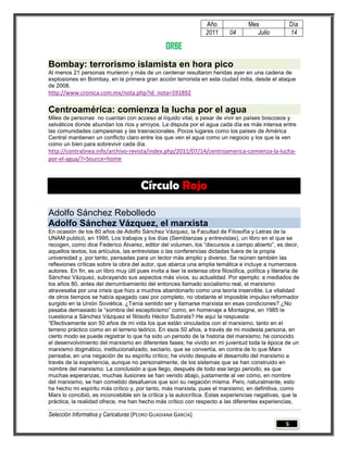 Año                Mes                 Día
                                                                   2011       04         Julio            14

                                                  ORBE
Bombay: terrorismo islamista en hora pico
Al menos 21 personas murieron y más de un centenar resultaron heridas ayer en una cadena de
explosiones en Bombay, en la primera gran acción terrorista en esta ciudad india, desde el ataque
de 2008.
http://www.cronica.com.mx/nota.php?id_nota=591892

Centroamérica: comienza la lucha por el agua
Miles de personas no cuentan con acceso al líquido vital, a pesar de vivir en países boscosos y
selváticos donde abundan los ríos y arroyos. La disputa por el agua cada día es más intensa entre
las comunidades campesinas y las trasnacionales. Pocos lugares como los países de América
Central mantienen un conflicto claro entre los que ven el agua como un negocio y los que la ven
como un bien para sobrevivir cada día.
http://contralinea.info/archivo-revista/index.php/2011/07/14/centroamerica-comienza-la-lucha-
por-el-agua/?=Source=home



                                       Círculo Rojo

Adolfo Sánchez Rebolledo
Adolfo Sánchez Vázquez, el marxista
En ocasión de los 80 años de Adolfo Sánchez Vázquez, la Facultad de Filosofía y Letras de la
UNAM publicó, en 1995, Los trabajos y los días (Semblanzas y entrevistas), un libro en el que se
recogen, como dice Federico Álvarez, editor del volumen, los “discursos a campo abierto”, es decir,
aquellos textos, los artículos, las entrevistas o las conferencias dictadas fuera de la propia
universidad y, por tanto, pensadas para un lector más amplio y diverso. Se reúnen también las
reflexiones críticas sobre la obra del autor, que abarca una amplia temática e incluye a numerosos
autores. En fin, es un libro muy útil pues invita a leer la extensa obra filosófica, política y literaria de
Sánchez Vázquez, subrayando sus aspectos más vivos, su actualidad. Por ejemplo: a mediados de
los años 80, antes del derrumbamiento del entonces llamado socialismo real, el marxismo
atravesaba por una crisis que hizo a muchos abandonarlo como una teoría inservible. La vitalidad
de otros tiempos se había apagado casi por completo, no obstante el imposible impulso reformador
surgido en la Unión Soviética. ¿Tenía sentido ser y llamarse marxista en esas condiciones? ¿No
pesaba demasiado la “sombra del escepticismo” como, en homenaje a Montaigne, en 1985 le
cuestiona a Sánchez Vázquez el filósofo Héctor Subirats? He aquí la respuesta:
“Efectivamente son 50 años de mi vida los que están vinculados con el marxismo, tanto en el
terreno práctico como en el terreno teórico. En esos 50 años, a través de mi modesta persona, en
cierto modo se puede registrar lo que ha sido un periodo de la historia del marxismo; he conocido
el desenvolvimiento del marxismo en diferentes fases; he vivido en mi juventud toda la época de un
marxismo dogmático, institucionalizado, sectario, que se convertía, en contra de lo que Marx
pensaba, en una negación de su espíritu crítico; he vivido después el desarrollo del marxismo a
través de la experiencia, aunque no personalmente, de los sistemas que se han construido en
nombre del marxismo. La conclusión a que llego, después de todo ese largo periodo, es que
muchas esperanzas, muchas ilusiones se han venido abajo, justamente al ver cómo, en nombre
del marxismo, se han cometido desafueros que son su negación misma. Pero, naturalmente, esto
ha hecho mi espíritu más crítico y, por tanto, más marxista, pues el marxismo, en definitiva, como
Marx lo concibió, es inconcebible sin la crítica y la autocrítica. Estas experiencias negativas, que la
práctica, la realidad ofrece, me han hecho más crítico con respecto a las diferentes experiencias,

Selección Informativa y Caricaturas [PEDRO GUADIANA GARCÍA]
                                                                                                      5
 