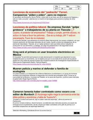 Año             Mes                Día
                                                              2011     04        Julio           20

Lecciones de economía del “padrecito” Ferrari.
Campesinos “piden y piden”, pero no mejoran
El secretario de Economía, Bruno Ferrari, criticó que no se hace uso de los apoyos de Sagarpa y
sólo se “pide y se pide”; además de no invertir en tecnología para ponerse al parejo de otros
países.
http://www.eluniversal.com.mx/primera/37322.html

Lecciones de política laboral. Da empresa Sandak “golpe
grotesco” a trabajadores de su planta en Tlaxcala (¿Y
Lozano, el protector de empresarios? Trabaja y cumple, permite abusos, no
actúa o lo hace a favor los patrones... Ese es su trabajo ¡Ah! Y está en
precampaña. Favor de no molestar)
La empresa Sandak, que pertenece al consorcio Bata Internacional, de manera unilateral y sin que
hubiera resolución de tribunales laborales de por medio, liquidó a todos los trabajadores de su
planta de Calpulalpan, Tlaxcala, en un “golpe grotesco” para que éstos ahora maquilen la
producción en sus domicilios y a destajo, sin pago de prestaciones ni de seguridad social.
http://www.jornada.unam.mx/2011/07/20/politica/023n3pol

Greg será el primero en usar brazalete electrónico en
México
El brazalete "le permitirá permanecer en esta demarcación e impedirá que abandone la zona
establecida para su movimiento, con el objetivo de que no se evada de la acción de la justicia",
explicó en una rueda de prensa la titular de la Subprocuraduría de Investigación Especializada en
Delincuencia Organizada (Siedo), Patricia Bugarín.
http://www.cronica.com.mx/nota.php?id_nota=593321

Mueren policía y marino al defender a familia de
ecologista
Un policía estatal y un integrante de la Marina fallecieron al enfrentarse a un grupo de hombres
armados que pretendían asesinar a integrantes de la familia del ecologista Javier Torres en la
comunidad de la Morena, municipio de Petatlán, en la sierra de Guerrero, confirmó este miércoles
el gobernador Ángel Aguirre Rivero.
http://www.excelsior.com.mx/index.php?m=nota&id_nota=754666



                                                ORBE
Cameron lamenta haber contratado como vocero a ex
editor de Murdoch (El Azcárraga inglés niega la connivencia entre las
élites política y económica y habla de “buena fe”)
“Empleé a Coulson de buena fe, dijo no saber nada del espionaje”, afirma el premier en
Parlamento.
El primer ministro británico, David Cameron, se defendió este miércoles durante una sesión de
emergencia en el parlamento, de las críticas por haber contratado como jefe de prensa a un
periodista sospechoso de espionaje telefónico.

Selección Informativa y Caricaturas [PEDRO GUADIANA GARCÍA]
                                                                                             3
 