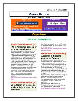 ÓPTICA CRÍTICA

                   Acceso libre                                SUSCRIBETE



 Voces alternas a las del duopolio de la
 televisión y sus satélites                          www.carpetapurpura.com
 http://pedroguadiana.blogspot.com

                                     Coyuntura
                           “VIVIR MEJOR”: GOBIERNO FEDERAL

                                                La inflación anualizada fue del 3.53% hasta
Hablar bien de México (1).                      la primera quincena de julio, contra el 3.28%
PGR: Perdemos casos por                         al cierre de junio.
                                                http://www.excelsior.com.mx/index.php?m=nota
errores y negligencia                           &id_nota=755241
Detenciones irregulares, reporte de hechos
falsos en informes o actuaciones, cateos
ilegales, sobornos, liberaciones sin respaldo   Hablar bien de México (3).
y hasta intoxicación etílica están entre las    Asesinan a dirigente
prácticas de servidores públicos de la PGR
que minan el trabajo de la dependencia y la     panista en Sonora
integración de averiguaciones previas.          El dirigente panista en Sonora, Ernesto
César Chávez Flores, visitador general de la    Cornejo Valenzuela, fue acribillado la noche
institución, dio a conocer ayer una lista de    del jueves desde un auto en movimiento.
faltas administras o penales en las que         “Ernesto Cornejo recibió varios impactos de
incurren funcionarios, aunque se negó a         proyectil de arma de fuego, perdió la vida y
detallar qué expedientes se han desplomado.     quedó en el asiento del piloto de una
También evitó relacionarlos con casos           camioneta que era de su propiedad”, informó
específicos como el de Gregorio Sánchez,        José Larrinaga Talamantes, vocero de la
Julio César Godoy Toscano o Jorge Hank          Procuraduría General de Justicia del Estado
Rhon, a quienes no se les han podido            (PGJE).
comprobar delitos ante las instancias           De acuerdo con el reporte oficial, el delegado
judiciales.                                     especial regional del PAN en el sur de
http://www.cronica.com.mx/nota.php?id_nota=5    Sonora y exalcalde de Benito Juárez
93749                                           regresaba ayer por la noche de Hermosillo a
                                                donde había acudido a una reunión
                                                partidista.
Hablar bien de México (2).                      La secretaria de la Asociación de
La inflación en México se                       Productores Rurales, Lorena León Muñoz,
                                                que lo acompañaba, resultó ilesa.
acelera; baja el ritmo de la                    http://www.proceso.com.mx/?p=276626
economía
 