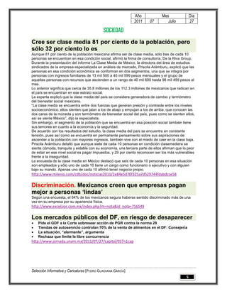 Año             Mes                Día
                                                              2011     07        Julio           27

                                             SOCIEDAD
Cree ser clase media 81 por ciento de la población, pero
sólo 32 por ciento lo es
Aunque 81 por ciento de la población mexicana afirma ser de clase media, sólo tres de cada 10
personas se encuentran en esa condición social, afirmó la firma de consultoría, De la Riva Group.
Durante la presentación del informe La Clase Media de México, la directora del área de estudios
sindicados de la empresa especializada en análisis de mercado, Priscila Arámburu, explicó que las
personas en esa condición económica se conforman en dos segmentos, una que se integra por
personas con ingresos familiares de 13 mil 500 a 40 mil 599 pesos mensuales y el grupo de
aquellas personas con recursos que ascienden a un rango de 40 mil 600 hasta 98 mil 499 pesos al
mes.
Lo anterior significa que cerca de 35.8 millones de los 112.3 millones de mexicanos que radican en
el país se encuentran en ese estrato social.
La experta explicó que la clase media del país se considera generadora de cambio y termómetro
del bienestar social mexicano.
―La clase media se encuentra entre dos fuerzas que generan presión y contraste entre los niveles
socioeconómico, ellos sienten que jalan a los de abajo y empujan a los de arriba, que conocen las
dos caras de la moneda y son termómetro de bienestar social del país, pues como se sienten ellos,
así se siente México‖, dijo la especialista.
Sin embargo, el segmento de la población que se encuentra en esa posición social también tiene
sus temores en cuanto a la economía y la seguridad.
De acuerdo con los resultados del estudio, la clase media del país se encuentra en constante
tensión, pues así como se encuentra en permanente pensamiento sobre sus aspiraciones de
ascender a la población con mayores ingresos, también vive con el miedo de caer en la clase baja.
Priscila Arámburu detalló que aunque siete de cada 10 personas en condición clasemediera se
siente cómoda, tranquila y estable con su economía, una tercera parte de ellos afirman que lo peor
de estar en ese nivel social es pagar impuestos, y 29 por ciento reconocen ser los más vulnerables
frente a la inseguridad.
La encuesta de la clase media en México destacó que seis de cada 10 personas en esa situación
son empleados y sólo uno de cada 10 tiene un cargo como funcionario o ejecutivo y con alguien
bajo su mando. Apenas uno de cada 10 afirmó tener negocio propio.
http://www.milenio.com/cdb/doc/noticias2011/2e84e5d70f325a7d529744fdabdcce58

Discriminación. Mexicanos creen que empresas pagan
mejor a personas „lindas‟
Según una encuesta, el 64% de los mexicanos segura haberse sentido discriminado más de una
vez en su empresa por su apariencia física.
http://www.excelsior.com.mx/index.php?m=nota&id_nota=756549

Los mercados públicos del DF, en riesgo de desaparecer
   Pide el GDF a la Corte sobreseer acción de PGR contra la norma 29
   Tiendas de autoservicio controlan 70% de la venta de alimentos en el DF: Consejería
   La situación, “alarmante”, argumenta
   Rechaza que limite la libre concurrencia
http://www.jornada.unam.mx/2011/07/27/capital/037n1cap




Selección Informativa y Caricaturas [PEDRO GUADIANA GARCÍA]
                                                                                             5
 