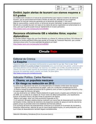 Año              Mes                Día
                                                               2011     07         Julio           27

Emitirá Japón alertas de tsunami con sismos mayores a
8.0 grados
La medida será incluida en el manual de procedimientos para mejorar el sistema de alerta de
tsunami, que se prevé estará terminado a finales de este año, después de que la agencia
subestimó el nivel del maremoto generado por el terremoto del pasado 11 de marzo.
Bajo la nueva política, cuando ocurre un terremoto de gran intensidad, la agencia pronosticará el
tamaño de un posible tsunami con base en los datos de sismos registrados con anterioridad en el
área, para que la gente pueda evacuar rápidamente en el peor panorama.
http://www.razon.com.mx/spip.php?article85893

Reconoce oficialmente GB a rebeldes libios; expulsa
diplomáticos
El canciller William Hague dijo que Gran Bretaña va a liberar 91 millones de libras (150 millones de
dólares) en fondos petroleros libios para ayudar al Consejo de Transición Nacional, que Londres
reconoce ahora como "la única autoridad de gobierno en Libia".
http://www.razon.com.mx/spip.php?article85869



                                     Círculo Rojo

Editorial de Crónica
La Esquina
Queremos creer que el secretario de Economía no quiso decir lo que dijo. Pero lo dijo. Si el
gobierno federal no puede proteger la economía ante una eventual crisis global, ¿entonces para
qué tanta alharaca con los blindajes, las reservas, los créditos con el FMI y la política de tasas de
interés? Es como si antes siquiera de anunciarse una pelea, y de saber el tamaño del rival, del
banquillo de asistentes saliera volando una toalla. De pena ajena.
http://www.cronica.com.mx/welcome.php

Indicador Político. Carlos Ramírez
 Obama, un populista mexicano
 En riesgo su reelección en 2012
La crisis en la negociación del techo de endeudamiento en Estados Unidos tiene dos lecturas:
1) Barack Obama y los republicanos se juegan, cada uno, la elección presidencial de 2012.
2) Obama manejó la política económica de su gobierno como si fuera un populista mexicano y hoy
no quiere pagar las facturas del gasto.
Los dos escenarios son válidos: Obama desbordó el gasto social y el gasto para enfrentar la crisis
de 2008, aun a costa de un colapso de 10 por ciento de déficit presupuestal; y los republicanos
buscan el equilibrio fiscal y de paso limitar el populismo de Obama.
Salga lo que salga, viene una crisis económica originada en EU:
1) La reducción del gasto estadounidense implicará una nueva fase de desaceleración económica
de Estados Unidos, además del abandono de programas sociales de apoyo al nivel de vida de los
pobres porque la prioridad será la de estabilizar las finanzas públicas.
2) El aumento del techo de endeudamiento conducirá a un aumento en la emisión de circulante y
presiones inflacionarias, además de que la nueva deuda tapará hoyos y no será productiva, por lo
que la fase de desaceleración también llegará inevitablemente.


Selección Informativa y Caricaturas [PEDRO GUADIANA GARCÍA]
                                                                                               8
 