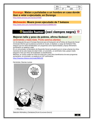 Año             Mes             Día
                                                              2011    07         Julio        31

Durango. Matan a puñaladas a un hombre en casa donde
iban a velar a ejecutado, en Durango
http://www.proceso.com.mx/?p=277566

Michoacán. Muere joven ejecutado de 7 balazos
http://www.oem.com.mx/elsoldemexico/notas/n2168466.htm



              Sección humor (casi siempre negro)
Mejoran talla y peso de pobres, afirma Sedesol (Un
centimetrote y medio kilote. Pronto seremos atlantes)
Un día después de que el Consejo Nacional para la Evaluación de la Política de Desarrollo Social
(Coneval) informó que la pobreza aumentó en el país, la Sedesol, a cargo de Heriberto Félix,
aseguró que los niños beneficiados con programas como Oportunidades y Apoyo Alimentario
aumentaron su estatura y talla.
En un comunicado, la Secretaría de Desarrollo Social puntualizó que en zonas urbanas los niños
menores de los seis meses de edad miden, en promedio, un centímetro más y pesan medio
kilogramo más que niños de localidades no beneficiarias.
Mientras, en zonas rurales los niños de entre dos y seis años beneficiarios de esos programas
aumentaron, en promedio, su estatura en 0.67 centímetros.
http://impreso.milenio.com/node/9001192

Hernández. Buenas nuevas




Selección Informativa y Caricaturas [PEDRO GUADIANA GARCÍA]
                                                                                            12
 