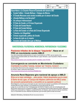 Año          Mes               Día
                                                              2011   07       Julio          31

¡Suscríbete a La Carpeta Púrpura! Contenido del número 582
 Estado Fallido + Estado Mafioso = Colapso de México
 El Estado Mexicano está siendo invadido por el cáncer del Estado
 ¿Estado Mafioso o de Derecho?
 Un enfoque tridimensional
 El Cubo de Estado y el Crimen Organizado
 El Cubo del Estado Nación
 El Cubo del Estado Mafioso
 La Ruta del Estado vs la Ruta del Crimen Organizado
 Tránsito a la (i)legalidad
 Crimen organizado, política de Estado
 La base de todo es el respeto
 Invasión del Estado Libre por el Mafioso

  KAKISTOCRACIA, PLUTOCRACIA, MEDIOCRACIA, PARTIDOCRACIA Y ELECCIONES
Pasiones tribales de la dizque “izquierda”. Nace en el
PRD un movimiento contra AMLO
Hoy será presentado públicamente un nuevo movimiento en el PRD, que se opone a las
aspiraciones presidenciables de Andrés Manuel López Obrador y que impulsará a Marcelo Ebrard
rumbo a 2012.
http://www.excelsior.com.mx/index.php?m=nota&id_nota=757426

Convergencia se convierte en Movimiento Ciudadano
(Cambiarán la cumbia “naranja, naranja” por “morena, morena”)
La Asamblea Nacional de este organismo aprobó una serie de reformas estatutarias para cambiar
el nombre, logos y estructura del partido.
http://www.eluniversal.com.mx/notas/782686.html

Anuncia René Bejarano gira nacional de apoyo a AMLO
[Esta es la mejor estrategia… para perder. Habrá despistados que le crean
al Señor de las Ligas, al Cacique del Altiplano (definición de AMLO antes
de conocerlo personalmente y convertirlo en su operador político)]
René Bejarano anunció que arrancará una gira nacional para apoyar la candidatura del tabasqueño
Andrés Manuel López Obrador a la Presidencia en las elecciones del 2012.
Luego de un recorrido por las 16 delegaciones del Distrito Federal, junto con simpatizantes del
Movimiento Nacional por la Esperanza (MNE) y de Izquierda Democrática Nacional (IDN), Bejarano
señaló que arrancarán en Tabasco y posteriormente, en Oaxaca, para concluir el 20 de noviembre
con un movimiento de dos millones de personas que formarán parte de esta red social.

Selección Informativa y Caricaturas [PEDRO GUADIANA GARCÍA]
                                                                                         3
 