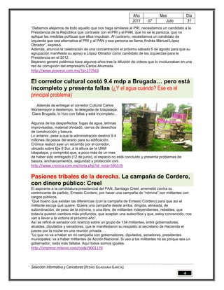 Año             Mes                 Día
                                                              2011     07        Julio            31
“Debemos alejarnos de todo aquello que nos haga similares al PRI, necesitamos un candidato a la
Presidencia de la República que contraste con el PRI y el PAN, que no se le parezca, que no
aplique las medidas políticas que ellos impulsan. Al contrario, necesitamos un candidato de
izquierda que sea alternativa al PRI y al PAN y esa persona se llama Andrés Manuel López
Obrador”, expresó.
Además, anunció la celebración de una concentración el próximo sábado 6 de agosto para que su
agrupación manifieste su apoyo a López Obrador como candidato de las izquierdas para la
Presidencia en el 2012.
Bejarano generó polémica hace algunos años tras la difusión de videos que lo involucraban en una
red de corrupción del empresario Carlos Ahumada.
http://www.proceso.com.mx/?p=277563

El corredor cultural costó 9.4 mdp a Brugada… pero está
incompleto y presenta fallas (¿Y el agua cuándo? Ese es el
principal problema)
   Además de entregar el corredor Cultural Carlos
Montemayor a destiempo, la delegada de Iztapalapa,
Clara Brugada, lo hizo con fallas y está incompleto...

Algunos de los desperfectos: fugas de agua, letrinas
improvisadas, material olvidado, cerros de desechos
de construcción y basura.
Lo anterior, pese a que la administración destinó 9.4
millones de pesos del erario para su edificación.
Crónica realizó ayer un recorrido por el corredor,
ubicado sobre Eje 6 Sur, a la altura de la UAM
Iztapalapa, y comprobó que, a poco más de un mes
de haber sido entregado (12 de junio), el espacio no está concluido y presenta problemas de
basura, encharcamientos, seguridad y protección civil.
http://www.cronica.com.mx/nota.php?id_nota=595535

Pasiones tribales de la derecha. La campaña de Cordero,
con dinero público: Creel
El aspirante a la candidatura presidencial del PAN, Santiago Creel, arremetió contra su
contrincante de partido, Ernesto Cordero, por hacer una campaña de “nómina” con militantes con
cargos públicos.
“Qué bueno que existan las diferencias (con la campaña de Ernesto Cordero) para que así el
militante escoja qué quiere. Quiere una campaña desde arriba, dirigida, alineada, de
subordinación, de peso de la nómina, o una libre, de militantes independientes, rebeldes, que
todavía quieren cambios más profundos, que aceptan una autocrítica y que, estoy convencido, nos
van a llevar a la victoria el próximo año”.
Así se refirió el senador con licencia sobre un grupo de 134 militantes, entre gobernadores,
alcaldes, diputados y senadores, que le manifestaron su respaldo al secretario de Hacienda el
jueves por la noche en una reunión privada.
“Lo que no va a haber en mi campaña son gobernadores, diputados, senadores, presidentes
municipales; va a haber militantes de Acción Nacional. Si veo a los militantes no es porque sea un
gobernador; nada más faltaba. Aquí todos somos iguales.
http://impreso.milenio.com/node/9001170



Selección Informativa y Caricaturas [PEDRO GUADIANA GARCÍA]
                                                                                              4
 
