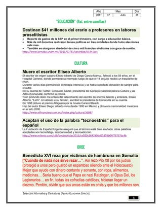 Año             Mes               Día
                                                              2011    07         Julio          31

                             “EDUCACIÓN” (Así, entre comillas)
Destinan $41 millones del erario a profesores en labores
proselitistas
   Reporte de gastos de la SEP en el primer trimestre, con cargo a educación básica.
   Más de mil docentes realizaron tareas políticas en tres entidades donde hubo elecciones
    este mes.
   También se otorgaron alrededor de cinco mil licencias sindicales con goce de sueldo.
http://www.jornada.unam.mx/2011/07/31/sociedad/033n1soc



                                             CULTURA
Muere el escritor Eliseo Alberto
El escritor de origen cubano Eliseo Alberto de Diego García Marruz, falleció a los 59 años, en el
Hospital General, donde permanecía internado luego de que el 18 de julio recibió un trasplante de
riñón.
Durante varios días permaneció en terapia intensiva y se había solicitado donación de sangre para
el autor.
En su cuenta de Twitter, Consuelo Sáizar, presidenta del Consejo Nacional para la Cultura y las
Artes (Conaculta) confirmó la noticia.
“Con profundo dolor me entero del fallecimiento del escritor de enorme talento y entereza, Eliseo
Alberto, "Lichi". Un abrazo a su familia”, escribió la presidenta de Conaculta en su cuenta.
En 1998 obtuvo el premio Alfaguara por la novela Caracol Beach.
Hijo del autor Eliseo Diego, Alberto vivía desde 1990 en México y obtuvo la nacionalidad mexicana
en el año 2000.
http://www.elfinanciero.com.mx/index.php/cultura/36087

Aceptan el uso de la palabra "tecnoestrés” para el
español
La Fundación de Español Urgente aseguró que el término está bien acuñado; otras palabras
aceptadas son tecnofatiga, tecnoansiedad y tecnoadicción.
http://www.milenio.com/cdb/doc/noticias2011/ce020c664280bd65359b04f79757dc4b



                                                ORBE
Benedicto XVI reza por víctimas de hambruna en Somalia
[“Cuando de nada nos sirve rezar…”. Así rezó Pío XII por los judíos
(protegió a unos pero guardó un espantoso silencio ante el Holocausto)
Mejor que ayude con dinero contante y sonante, con ropa, alimentos,
medicinas… Sería bueno que el Papa ex nazi Ratzinger, el Opus Dei, los
Legionarios… en fin, todas las cofradías católicas, hicieran llegar un
diezmo. Perdón, olvidé que sus arcas están en crisis y que los millones son
Selección Informativa y Caricaturas [PEDRO GUADIANA GARCÍA]
                                                                                            5
 