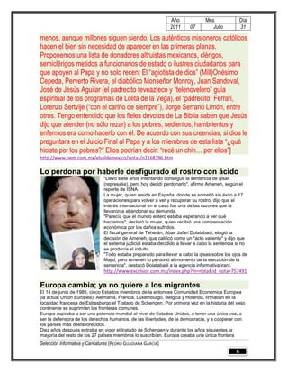 Año              Mes                Día
                                                               2011      07        Julio           31

menos, aunque millones siguen siendo. Los auténticos misioneros católicos
hacen el bien sin necesidad de aparecer en las primeras planas.
Proponemos una lista de donadores altruistas mexicanos, clérigos,
semiclérigos metidos a funcionarios de estado o ilustres ciudadanos para
que apoyen al Papa y no solo recen: El “agiotista de dios” (Mill)Onésimo
Cepeda, Perverto Rivera, el diabólico Monseñor Monroy, Juan Sandoval,
José de Jesús Aguilar (el padrecito teveazteco y “telenovelero” guía
espiritual de los programas de Lolita de la Vega), el “padrecito” Ferrari,
Lorenzo Sertvije (“con el cariño de siempre”), Jorge Serrano Limón, entre
otros. Tengo entendido que los fieles devotos de La Biblia saben que Jesús
dijo que atender (no sólo rezar) a los pobres, sedientos, hambrientos y
enfermos era como hacerlo con él. De acuerdo con sus creencias, si dios le
preguntara en el Juicio Final al Papa y a los miembros de esta lista “¿qué
hiciste por los pobres?” Ellos podrían decir: “recé un chin… por ellos”]
http://www.oem.com.mx/elsoldemexico/notas/n2168396.htm

Lo perdona por haberle desfigurado el rostro con ácido
                               "Llevo siete años intentando conseguir la sentencia de qisas
                               (represalia), pero hoy decidí perdonarlo", afirmó Ameneh, según el
                               reporte de ISNA.
                               La mujer, quien reside en España, donde se sometió sin éxito a 17
                               operaciones para volver a ver y recuperar su rostro, dijo que el
                               interés internacional en el caso fue una de las razones que la
                               llevaron a abandonar su demanda.
                               "Parecía que el mundo entero estaba esperando a ver qué
                               hacíamos", declaró la mujer, quien recibió una compensación
                               económica por los daños sufridos.
                               El fiscal general de Teherán, Abas Jafari Dolatabadi, elogió la
                               decisión de Ameneh, que calificó como un "acto valiente" y dijo que
                               el sistema judicial estaba decidido a llevar a cabo la sentencia si no
                               se producía el indulto.
                               "Todo estaba preparado para llevar a cabo la qisas sobre los ojos de
                               Majid, pero Ameneh lo perdonó al momento de la ejecución de la
                               sentencia", destacó Dolatabadi a la agencia informativa iraní.
                               http://www.excelsior.com.mx/index.php?m=nota&id_nota=757491

Europa cambia; ya no quiere a los migrantes
El 14 de junio de 1985, cinco Estados miembros de la entonces Comunidad Económica Europea
(la actual Unión Europea): Alemania, Francia, Luxemburgo, Bélgica y Holanda, firmaban en la
localidad francesa de Estrasburgo el Tratado de Schengen. Por primera vez en la historia del viejo
continente se suprimían las fronteras comunes.
Europa aspiraba a ser una potencia mundial al nivel de Estados Unidos, a tener una única voz, a
ser la defensora de los derechos humanos, de las libertades, de la democracia, y a cooperar con
los países más desfavorecidos.
Diez años después entraba en vigor el tratado de Schengen y durante los años siguientes la
mayoría del resto de los 27 países miembros lo suscribían. Europa creaba una única frontera
Selección Informativa y Caricaturas [PEDRO GUADIANA GARCÍA]
                                                                                               6
 