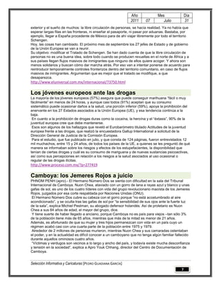 Año              Mes                Día
                                                               2011      07        Julio           31
exterior y el sueño de muchos: la libre circulación de personas, se hacía realidad. Ya no había que
esperar largas filas en las fronteras, ni enseñar el pasaporte, ni pasar por aduanas. Bastaba, por
ejemplo, llegar a España procedente de México para de ahí viajar libremente por todo el territorio
Schengen.
Hoy, las cosas han cambiado. El próximo mes de septiembre los 27 jefes de Estado y de gobierno
de la Unión Europea se van a reunir.
Su objetivo: modificar el Tratado de Schengen. Se han dado cuenta de que la libre circulación de
personas no es una buena idea, sobre todo cuando se producen revueltas en el norte de África y a
sus países llegan flujos masivos de inmigrantes que ninguno de ellos quiere acoger. Y ahora son
menos solidarios y buscan cómo dar marcha atrás. Por eso van a intentar ponerse de acuerdo para
reintroducir temporalmente controles fronterizos dentro del territorio comunitario, en caso de flujos
masivos de inmigrantes. Argumentan que es mejor que el tratado se modifique, a que
desaparezca.
http://www.eluniversal.com.mx/internacional/73750.html

Los jóvenes europeos ante las drogas
La mayoría de los jóvenes europeos (57%) asegura que puede conseguir marihuana “fácil o muy
fácilmente” en menos de 24 horas, y aunque casi todos (91%) aceptan que su consumo
sistemático puede ocasionar daños a la salud, una porción inferior (59%), apoya la prohibición del
enervante en los 27 Estados asociados a la Unión Europea (UE), y esa tendencia continúa a la
baja.
 En cuanto a la prohibición de drogas duras como la cocaína, la heroína y el “éxtasis”, 90% de la
juventud europea cree que debe mantenerse.
 Esos son algunos de los hallazgos que reveló el Eurobarómetro titulado Actitudes de la juventud
europea frente a las drogas, que realizó la encuestadora Gallup International a solicitud de la
Dirección General de Justicia de la Comisión Europea.
 Para el estudio, que fue publicado en julio, y que consta de 124 páginas, fueron entrevistados 12
mil muchachos, entre 15 y 24 años, de todos los países de la UE, a quienes se les preguntó de qué
manera se informaban sobre los riesgos y efectos de los estupefacientes, la disponibilidad que
tenían de ciertas drogas y cuál es su consumo de mariguana y de nuevas sustancias psicoactivas,
así como sus percepciones en relación a los riesgos a la salud asociados al uso ocasional o
regular de las drogas ilícitas.
http://www.proceso.com.mx/?p=277419

Camboya: los Jemeres Rojos a juicio
PHNOM PENH (apro).- El Hermano Número Dos se sienta con dificultad en la sala del Tribunal
Internacional de Camboya. Nuon Chea, ataviado con un gorro de lana a rayas azul y blanco y unas
gafas de sol, es uno de los cuatro líderes con vida del grupo revolucionario maoísta de los Jemeres
Rojos, juzgados por esa corte respaldada por Naciones Unidas (ONU).
 El Hermano Número Dos cubre su cabeza con el gorro porque “no está acostumbrado al aire
acondicionado”, y se oculta tras las gafas de sol por “la sensibilidad de sus ojos ante la fuerte luz
de la sala”, explica Michiel Pestman, su abogado defensor holandés. Así de proletario es Nuon
Chea a sus 84 años de edad, el mayor del grupo, dice.
 Y tiene suerte de haber llegado a anciano, porque Camboya no es país para viejos –tan sólo 3%
de la población tiene más de 65 años, mientras que más de la mitad es menor de 21 años.
Además, es afortunado de que su mujer y tres hijos permanezcan con vida en un país cuyo un
régimen acabó casi con una cuarta parte de la población entre 1975 y 1979.
 Alrededor de 2 millones de personas murieron, mientras Nuon Chea y sus camaradas ostentaban
el poder, y en la actualidad es difícil conocer a un camboyano que no tenga algún familiar fallecido
durante aquellos ominosos cuatro años.
 “Víctimas y verdugos son vecinos a lo largo y ancho del país, y todavía existe mucha desconfianza
y tensión en la sociedad”, explica a Apro Youk Chhang, director del Centro de Documentación de
Camboya.


Selección Informativa y Caricaturas [PEDRO GUADIANA GARCÍA]
                                                                                               7
 