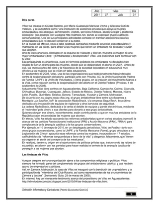 Año              Mes                Día
                                                               2011      07        Julio           31
Dos caras

Vifac fue creada en Ciudad Satélite, por María Guadalupe Mariscal Vilchis y Graciela Sodi de
Velasco, y se autodefine como “una institución de asistencia privada que apoya a mujeres
embarazadas con albergue, alimentación, vestido, servicios médicos, asesoría legal y asistencia
sicológica” (de acuerdo con la página http://catholic.net, donde se expresan grupos católicos
conservadores). Una de sus principales actividades consiste en tramitar adopciones para las
embarazadas que no desean conservar a su bebé.
En la ciudad de México, lleva a cabo costosas campañas mediante anuncios espectaculares y
mamparas en las calles, para atraer a las mujeres que tienen un embarazo no deseado y evitar
que aborten.
Uno de esos anuncios, colocado en la esquina de Viaducto y Bolívar, muestra la imagen de una
mujer embarazada y dice: “¿Embarazada y desesperada? Vifac, una esperanza para continuar con
tu vida”.
Esa propaganda es anacrónica, pues en términos prácticos los embarazos no deseados han
dejado de ser un drama para las mujeres, desde que se despenalizó el aborto en 2007. Antes de
eso, las imposiciones del clero y la hipocresía de la sociedad colocaban en situaciones muy
difíciles a las mujeres que se veían en tales situaciones.
En septiembre de 2008, Vifac, una de las organizaciones que tradicionalmente han protestado
contra la despenalización del aborto, participó junto con Provida, AC; la Unión Nacional de Padres
de Familia (UNPF); la Unión de Voluntades, y otros grupos, en la creación del movimiento Manos a
la Vida, como reacción contra la despenalización del aborto en el Distrito Federal (Proceso, 4 de
septiembre de 2008).
Actualmente Vifac tiene centros en Aguascalientes, Baja California, Campeche, Colima, Coahuila,
Chihuahua, Durango, Guanajuato, Jalisco, Estado de México, Distrito Federal, Morelos, Nuevo
León, Puebla, Querétaro, Sinaloa, Sonora, Tamaulipas, Yucatán y Zamora, Michoacán.
De acuerdo con su página www.vifac.org, el grupo antiabortista tiene entre sus donantes a
Montepío Luz Saviñón, IAP; la corporación RadioShack, y la empresa SeguriTech, ésta última
dedicada a la instalación de equipos de vigilancia y otros servicios de seguridad.
La cadena RadioShack, dedicada a la venta al detalle de equipos y partes electrónicas, mediante
el “redondeo” pide dinero a sus clientes para donarlo a ese grupo antiabortista.
Quienes otorgan ese dinero, inocentemente, están contribuyendo a que en muchas entidades de la
República sean encarceladas las mujeres que abortan.
En efecto, Vifac ha estado apoyando las reformas antiabortistas que en varios estados promovió la
alianza de los partidos Revolucionario Institucional (PRI) y Acción Nacional (PAN), PRIAN, para
complacencia de la jerarquía católica y de los grupos conservadores.
Por ejemplo, el 10 de mayo de 2010, en un desplegado periodístico, Vifac de Puebla –junto con
otros grupos conservadores, como la UNPF, y la Familia Mexicana (Fame), grupo vinculado a los
Legionarios de Cristo– aplaudía esas reformas contra las mujeres, instauradas en 17 estados,
calificándolas de “reformas vanguardistas a favor de la vida” y alegando, falsamente, que “tienen
su origen en el sentir de la mayoría de los mexicanos”.
En realidad, tienen su origen en el oportunismo de políticos priístas que, traicionando las raíces de
su partido, se aliaron con los panistas para hacer realidad el anhelo de la jerarquía católica de
perseguir a las mujeres que abortan.

Las lindezas de Vifac

Aunque pregona ser una organización ajena a los compromisos religiosos o políticos, Vifac
siempre ha formado parte del conglomerado de grupos del antiabortismo católico, y que reciben
apoyo de empresarios y políticos.
Así, en Zamora, Michoacán, la casa de Vifac se inauguró con la bendición de un presbítero y la
participación de “miembros del Club Rotario, así como representantes de los ayuntamientos de
Zamora y Jacona” (Semanario Guía, 29 de marzo de 2009).
En internet, hay un interesante testimonio acerca del proselitismo de Vifac en Aguascalientes:
http://elinvitadoincomodo.blogspot.com/2010/04/las-lindezas-de-vifac.html.


Selección Informativa y Caricaturas [PEDRO GUADIANA GARCÍA]
                                                                                               9
 
