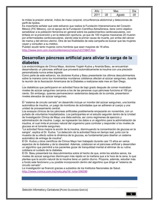 Año              Mes                Día
                                                               2011     08        Agosto           05
te midas la presión arterial, índice de masa corporal, circunferencia abdominal y detecciones de
perfil de lípidos.
Es importante señalar que este esfuerzo que realiza la Fundación Interamericana del Corazón
México (FIC México), con el apoyo de la Fundación Científica AstraZeneca, tiene como objetivo
sensibilizar a la población femenina en general sobre los padecimientos cardiovasculares, con
énfasis en la prevención y en la detección oportuna, ya que de 100 mujeres mexicanas 20 mueren
por enfermedades cardiovasculares, siendo esta la primer causa de muerte, por arriba del cáncer
de mama y del cérvico uterino. Otra de las finalidades de esta campaña es buscar que las mujeres
vayan y consulten a su médico.
Pueden acudir tanto mujeres como hombres que sean mayores de 18 años.
http://www.oem.com.mx/elsoldemexico/notas/n2173847.htm

Desarrollan páncreas artificial para aliviar la carga de la
diabetes
Los endocrinólogos de Clínica Mayo, doctores Yogish Kudva y Ananda Basu, se encuentran
desarrollando un páncreas artificial que proveerá automáticamente la insulina con una precisión
personalizada nunca antes lograda.
Como parte de este esfuerzo, los doctores Kudva y Basu presentarán los últimos descubrimientos
sobre la manera como los movimientos mundanos cotidianos afectan al azúcar sanguíneo, durante
la reunión de la Asociación Americana de la Diabetes a realizarse este mes en San Diego.
…
Los diabéticos que participaron en actividad física de bajo grado después de comer mostraban
niveles de azúcar sanguíneo cercanos a los de las personas cuyo páncreas funciona al 100 por
ciento. Sin embargo, quienes permanecieron sedentarios después de la comida, presentaron
niveles elevados de azúcar sanguíneo.
…
El ―sistema de circuito cerrado‖ en desarrollo incluye un monitor del azúcar sanguíneo, una bomba
automática de insulina, un juego de monitores de actividades que se adhieren al cuerpo y una
unidad de procesamiento central.
Los ensayos clínicos de los páncreas artificiales posiblemente empezarán en noviembre, con un
puñado de voluntarios hospitalizados. Los participantes en el estudio seguirán dentro de la Unidad
de Investigación Clínica de Mayo una dieta estricta, así como regímenes de ejercicio y
administración de insulina. Luego, se ingresarán los datos a un algoritmo para la administración de
insulina, el cual imita el proceso natural del organismo para controlar y responder a los niveles de
glucosa en el torrente sanguíneo.
―La actividad física mejora la acción de la insulina, disminuyendo la concentración de glucosa en la
sangre‖, explica el Dr. Kudva. ―La detección de la actividad física en tiempo real, junto con la
muestra de su efecto sobre la dinámica de la glucosa, es fundamental para diseñar un sistema
automático de entrega de insulina‖.
El Dr. Kudva y otros científicos de Clínica Mayo han trabajado durante casi 15 años en varios
aspectos de la diabetes y de la obesidad. Además, colaboran en el páncreas artificial y desarrollan
un algoritmo que permitirá a los pacientes gozar de tranquilidad mental al eliminar de su rutina
cotidiana el cuidado de la diabetes.
El Dr. Basu presentará los descubrimientos sobre el hecho de que, entre los adultos sanos, los
niveles de azúcar sanguíneo disminuyen más rápido en la mañana que a la hora de la cena, lo que
plantea que la acción natural de la insulina tiene un patrón diurno. Propone, además, estudiar más
a fondo este fenómeno y su posible incorporación dentro del algoritmo que dirige el ―sistema de
circuito cerrado‖.
La investigación se financió gracias a subsidios de los Institutos Nacionales de Salud.
http://www.cronica.com.mx/nota.php?id_nota=596590




Selección Informativa y Caricaturas [PEDRO GUADIANA GARCÍA]
                                                                                               5
 