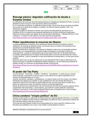 Año               Mes                Día
                                                                2011      08        Agosto           07

                                                ORBE
Resurge pánico: degradan calificación de deuda a
Estados Unidos
La calificación de los bonos de deuda estadunidense fue rebajada por Standard & Poor‘s, lo que ha
desatado el temor de que la crisis económica global se profundice.
En un movimiento sorpresivo, la calificadora anunció ayer, tras el cierre de los mercados bursátiles,
que la nota de la deuda de EU bajaba un peldaño, de AAA (la máxima posible) a AA+, con
expectativa negativa.
La agencia justificó su decisión al afirmar que el techo de endeudamiento aprobado por el
Congreso de EU no soluciona los problemas deficitarios de la Unión Americana a largo plazo.
Ésta es la primera ocasión que alguna de las tres grandes calificadoras —Standard & Poor‘s, Fitch
y Moody‘s— le reduce la nota máxima a la mayor economía del planeta.
http://www.excelsior.com.mx/index.php?m=nota&buscado=1&id_nota=758909

Piden republicanos la renuncia de Obama
La responsabilidad por la decisión de la calificadora Standard & Poor's de bajar la máxima
calificación de la deuda de Estados Unidos, por primera vez en la historia, fue atribuida por los
republicanos al presidente Barack Obama.
Obama 'ha destruido la calificación de la deuda de Estados Unidos con sus fracasadas políticas
económicas y su incapacidad para controlar el gasto del gobierno al aumentar el techo de
endeudamiento', expresó la representante del conservador Partido del Té, Michelle Bachmann.
La también representante por el estado de Minnesota pidió la renuncia del secretario del Tesoro,
Timothy Geithner, y llamó a presentar un plan para balancear el presupuesto y no sólo para reducir
el déficit.
Bachman ignoró que uno de los motivos por los que Standard & Poor's bajó la calificación de la
deuda fue porque 'se debilitó la fiabilidad del sistema legislativo y de las instituciones políticas de
Estados Unidos' en momentos de dificultades fiscales y económicas.
http://www.elfinanciero.com.mx/index.php/internacional/36994-piden-republicanos-la-renuncia-
de-obama-

El poder del Tea Party
Les han llamado: ―Terroristas‖, ―Hobbits‖, ―Fanáticos‖, ―Incendiarios‖. Lo cierto es que, durante
varias semanas, mantuvieron al país en jaque y a los líderes de la mayoría republicana en la
Cámara de Representantes en un puño.
Jóvenes, temerarios, radicales y contestatarios. La mayoría anda en los 40 y tantos. Sus ideas y
estrategias han llegado para desafiar al viejo establishment del viejo Partido Republicano y
proponer el retorno a los principios fundacionales del país, aunque vistos éstos a través de un
prisma de oportunismo craso, de nativismo extremo y profunda religiosidad.
Detrás de la fuerza de ―transformación‖ del movimiento del Tea Party se encuentran algunos de los
congresistas más extremistas y conservadores, pero también quienes defienden poderosos
intereses y que buscan a toda costa que Barack Obama sea un presidente de un solo mandato.
http://www.eluniversal.com.mx/notas/784228.html

China condena "miopía política" de EU
Estados Unidos perdió su calificación de deuda AAA de la agencia Standard & Poor's, una medida
que provocó el sábado severas críticas a Washington por parte de China y profundizó la alarma de
los inversores sobre la crisis de la zona euro.
China dijo que sólo Estados Unidos era el responsable de su nueva situación crediticia e hizo
llamados para establecer una nueva y más estable moneda global de reserva.


Selección Informativa y Caricaturas [PEDRO GUADIANA GARCÍA]
                                                                                                 4
 