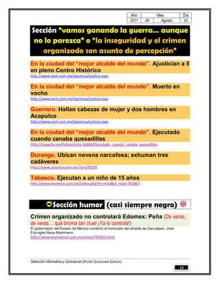 Año          Mes            Día
                                                              2011   08      Agosto       22

Sección “vamos ganando la guerra… aunque
 no lo parezca” o “la inseguridad y el crimen
   organizado son asunto de percepción”
En la ciudad del “mejor alcalde del mundo”. Ajustician a 5
en pleno Centro Histórico
http://www.oem.com.mx/laprensa/justicia.aspx

En la ciudad del “mejor alcalde del mundo”. Muerto en
vocho
http://www.oem.com.mx/laprensa/justicia.aspx

Guerrero. Hallan cabezas de mujer y dos hombres en
Acapulco
http://www.oem.com.mx/laprensa/justicia.aspx

En la ciudad del “mejor alcalde del mundo”. Ejecutado
cuando cenaba quesadillas
http://impacto.mx/Policía/nota-16666/Ejecutado_cuando_cenaba_quesadillas

Durango. Ubican novena narcofosa; exhuman tres
cadáveres
http://www.proceso.com.mx/?p=279239

Tabasco. Ejecutan a un niño de 15 años
http://www.excelsior.com.mx/index.php?m=nota&id_nota=762867




              Sección humor (casi siempre negro)
Crimen organizado no controlará Edomex: Peña (De veras,
de veras… qué broma tan cruel ¡Ya lo controla!)
El gobernador del Estado de México condenó el homicidio del alcalde de Zacualpan, José
Eduviges Nava Altamirano.
http://www.eluniversal.com.mx/notas/787815.html




Selección Informativa y Caricaturas [PEDRO GUADIANA GARCÍA]
                                                                                         11
 
