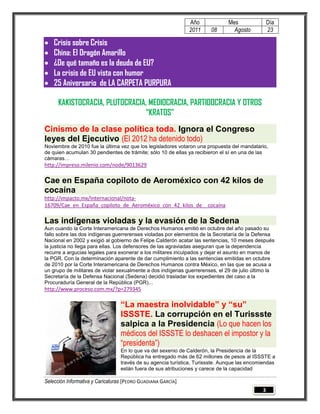 Año             Mes                Día
                                                              2011     08       Agosto           23

   Crisis sobre Crisis
   China: El Dragón Amarillo
   ¿De qué tamaño es la deuda de EU?
   La crisis de EU vista con humor
   25 Aniversario de LA CARPETA PURPURA

      KAKISTOCRACIA, PLUTOCRACIA, MEDIOCRACIA, PARTIDOCRACIA Y OTROS
                                “KRATOS”
Cinismo de la clase política toda. Ignora el Congreso
leyes del Ejecutivo (El 2012 ha detenido todo)
Noviembre de 2010 fue la última vez que los legisladores votaron una propuesta del mandatario,
de quien acumulan 30 pendientes de trámite; sólo 10 de ellas ya recibieron el sí en una de las
cámaras…
http://impreso.milenio.com/node/9013629

Cae en España copiloto de Aeroméxico con 42 kilos de
cocaína
http://impacto.mx/Internacional/nota-
16709/Cae_en_España_copiloto_de_Aeroméxico_con_42_kilos_de__cocaína

Las indígenas violadas y la evasión de la Sedena
Aun cuando la Corte Interamericana de Derechos Humanos emitió en octubre del año pasado su
fallo sobre las dos indígenas guerrerenses violadas por elementos de la Secretaría de la Defensa
Nacional en 2002 y exigió al gobierno de Felipe Calderón acatar las sentencias, 10 meses después
la justicia no llega para ellas. Los defensores de las agraviadas aseguran que la dependencia
recurre a argucias legales para exonerar a los militares inculpados y dejar el asunto en manos de
la PGR. Con la determinación aparente de dar cumplimiento a las sentencias emitidas en octubre
de 2010 por la Corte Interamericana de Derechos Humanos contra México, en las que se acusa a
un grupo de militares de violar sexualmente a dos indígenas guerrerenses, el 29 de julio último la
Secretaría de la Defensa Nacional (Sedena) decidió trasladar los expedientes del caso a la
Procuraduría General de la República (PGR)...
http://www.proceso.com.mx/?p=279345

                                 “La maestra inolvidable” y “su”
                                 ISSSTE. La corrupción en el Turissste
                                 salpica a la Presidencia (Lo que hacen los
                                 médicos del ISSSTE lo deshacen el impostor y la
                                 “presidenta”)
                                 En lo que va del sexenio de Calderón, la Presidencia de la
                                 República ha entregado más de 62 millones de pesos al ISSSTE a
                                 través de su agencia turística, Turissste. Aunque las encomiendas
                                 están fuera de sus atribuciones y carece de la capacidad

Selección Informativa y Caricaturas [PEDRO GUADIANA GARCÍA]
                                                                                             3
 