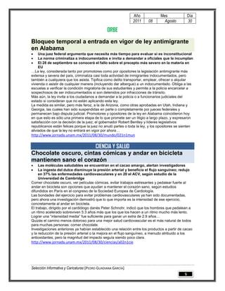 Año              Mes                Día
                                                              2011      08       Agosto           30

                                                ORBE
Bloqueo temporal a entrada en vigor de ley antimigrante
en Alabama
    Una juez federal argumenta que necesita más tiempo para evaluar si es inconstitucional
    La norma criminaliza a indocumentados e invita a demandar a oficiales que la incumplan
    El 28 de septiembre se conocerá el fallo sobre el precepto más severo en la materia en
     EU
…La ley, considerada tanto por promotores como por opositores la legislación antimigrante más
extensa y severa del país, criminaliza casi toda actividad de inmigrantes indocumentados, pero
también a cualquiera que los asista. Tipifica como delito transportar, emplear, ofrecer o alquilar
vivienda o asistir de cualquier manera (incluyendo dar albergue) a un indocumentado. Obliga a las
escuelas a verificar la condición migratoria de sus estudiantes y permite a la policía encarcelar a
sospechosos de ser indocumentados si son detenidos por infracciones de tránsito.
Más aún, la ley invita a los ciudadanos a demandar a la policía o a funcionarios judiciales del
estado si consideran que no están aplicando esta ley.
La medida es similar, pero más feroz, a la de Arizona, como otras aprobadas en Utah, Indiana y
Georgia, las cuales han sido suspendidas en parte o completamente por jueces federales y
permanecen bajo disputa judicial. Promotores y opositores de la ley en Alabama coincidieron hoy
en que esto es sólo una primera etapa de lo que promete ser un litigio a largo plazo, y expresaron
satisfacción con la decisión de la juez; el gobernador Robert Bentley y líderes legislativos
republicanos están felices porque la juez no anuló partes o toda la ley, y los opositores se sienten
aliviados de que la ley no entrará en vigor por ahora…
http://www.jornada.unam.mx/2011/08/30/mundo/021n1mun

                      CIENCIA Y SALUD
Chocolate oscuro, cintas cómicas y andar en bicicleta
mantienen sano el corazón
    Las moléculas saludables se encuentran en el cacao amargo, alertan investigadores
    La ingesta del dulce disminuye la presión arterial y beneficia el flujo sanguíneo; redujo
     en 37% las enfermedades cardiovasculares y en 20 el ACV, según estudio de la
     Universidad de Cambridge
Comer chocolate oscuro, ver películas cómicas, evitar trabajos estresantes y pedalear fuerte al
andar en bicicleta son opciones que ayudan a mantener el corazón sano, según estudios
difundidos en París en el congreso de la Sociedad Europea de Cardiología.
Las bondades del ejercicio para evitar problemas cardiovasculares ya han sido documentadas,
pero ahora una investigación demostró que lo que importa es la intensidad de ese ejercicio,
concretamente al andar en bicicleta.
El trabajo, dirigido por el cardiólogo danés Peter Schnohr, indicó que los hombres que pedalean a
un ritmo acelerado sobreviven 5.3 años más que los que los hacen a un ritmo mucho más lento.
Lograr una “intensidad media” fue suficiente para ganar un extra de 2.9 años…
Quizás el camino menos doloroso para una mejor salud cardiovascular es el más natural de todos
para muchas personas: comer chocolate.
Investigaciones anteriores ya habían establecido una relación entre los productos a partir de cacao
y la reducción de la presión arterial o la mejora en el flujo sanguíneo, a menudo atribuido a los
antioxidantes, pero la magnitud del impacto seguía siendo poco clara.
http://www.jornada.unam.mx/2011/08/30/ciencias/a02n1cie




Selección Informativa y Caricaturas [PEDRO GUADIANA GARCÍA]
                                                                                              5
 