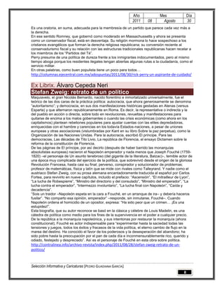 Año               Mes                Día
                                                                2011      08        Agosto           30
Es una oratoria, en suma, adecuada para la membresía de un partido que parece cada vez más a
la derecha.
En ese sentido Romney, que gobernó como moderado en Massachussetts y ahora se presenta
como un conservador fiscal, está en desventaja. Su religión mormona lo hace sospechoso a los
cristianos evangélicos que forman la derecha religiosa republicana; su conversión reciente al
conservadurismo fiscal y su relación con las estructuras tradicionales republicanas hacen recelar a
los miembros de los “Partidos del Té”.
Perry presume de una política de dureza frente a los inmigrantes indocumentados, pero al mismo
tiempo aboga porque los residentes ilegales tengan abiertas algunas rutas a la ciudadanía, como el
servicio militar.
En otras palabras, como buen populista tiene un poco para todos…
http://columnas.ejecentral.com.mx/adospuntas/2011/08/30/rick-perry-un-aspirante-de-cuidado/

Ex Librix. Álvaro Cepeda Neri
Stefan Zweig: retrato de un político
Maquiavelo, el gran Nicolás Bernardo, nacido florentino e inmortalizado universalmente, fue el
teórico de las dos caras de la práctica política: autocracia, que ahora generosamente se denomina
“autoritarismo”; y democracia, en sus dos manifestaciones históricas gestadas en Atenas (versus
Esparta) y que alternaron republicanamente en Roma. Es decir, la representativa o indirecta y la
del pueblo en acción o directa, sobre todo en revoluciones, revueltas y manifestaciones para
quitarse de encima a los malos gobernantes o cuando las crisis económicas (como ahora en los
capitalismos) plantean rebeliones populares para ajustar cuentas con las elites depredadoras,
enriquecidas con el hambre y carencias en los todavía Estados-naciones, a pesar de uniones
europeas y otras asociaciones (vislumbradas por Kant en su libro Sobre la paz perpetua), como la
Organización de las Naciones Unidas. Para la autocracia, escribió El príncipe. Para las
democracias, Las décadas de Tito Livio, La república de Florencia, el ensayo Dictamen sobre la
reforma de la constitución de Florencia.
De las páginas de El príncipe, por así decirlo (después de haber barrido las monarquías
absolutistas europeas) nacieron el Napoleón emperador y nada menos que Joseph Fouché (1759-
1820) –el personaje de Un asunto tenebroso (del gigante de la literatura, Balzac)–, temible actor de
una época muy complicada del ejercicio de la política, que sobrevivió desde el origen de la gloriosa
Revolución Francesa, hasta casi su final; perverso, conspirador y solucionador de problemas;
profesor de matemáticas, física y latín que se mide con rivales como Talleyrand. Y nadie como el
austriaco Stefan Zweig, con su prosa alemana encantadoramente traducida al español por Carlos
Fortea, para revivirlo en nueve capítulos, incluido el prefacio: “Ascensión”, “El mitrailleur de Lyon”,
“La lucha de Robespierre”, “Ministro del directorio y del consulado”, “Ministro del emperador”, “La
lucha contra el emperador”, “Intermezzo involuntario”, “La lucha final con Napoleón”, “Caída y
decadencia”.
“Sois un traidor –Napoleón espeta en la cara a Fouché, en un arranque de ira– y debería haceros
fusilar”. “No comparto esa opinión, emperador” –responde, sin inmutarse, Fouché–. Cuando
Napoleón ordena el homicidio de un opositor, expresa: “Ha sido peor que un crimen… ¡Es una
estupidez!”.
Esta biografía, que su autor reconoce se basó en la clásica y célebre de Louis Madelin, es una
cátedra de política como medio para los fines de la supervivencia en el poder a cualquier precio.
De la república a la monarquía napoleónica, y sus intentonas por restaurar la monarquía (ahora
constitucional), Fouché es actor indispensable para “experimentar hasta la saciedad todas las
tensiones y juegos, todos los éxitos y fracasos de la vida política, el eterno cambio de flujo en la
marea del destino. Ha conocido el favor de los poderosos y la desesperación del abandono; ha
sido pobre hasta la preocupación por el pan de cada día e inconmensurablemente rico, querido y
odiado, festejado y despreciado”. Así es el personaje de Fouché en esta obra sobre política.
http://contralinea.info/archivo-revista/index.php/2011/08/28/stefan-zweig-retrato-de-un-
politico/



Selección Informativa y Caricaturas [PEDRO GUADIANA GARCÍA]
                                                                                                 8
 