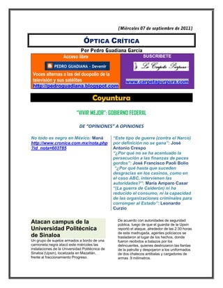 ÓPTICA CRÍTICA

                    Acceso libre                                  SUSCRIBETE



 Voces alternas a las del duopolio de la
 televisión y sus satélites                            www.carpetapurpura.com
 http://pedroguadiana.blogspot.com

                                      Coyuntura
                            “VIVIR MEJOR”: GOBIERNO FEDERAL

                              DE “OPINIONES” A OPINIONES

No todo es negro en México: Maná                 “Este tipo de guerra (contra el Narco)
http://www.cronica.com.mx/nota.php               por definición no se gana”: José
?id_nota=603785                                  Antonio Crespo
                                                 “¿Por qué no se ha acentuado la
                                                 persecución a las finanzas de peces
                                                 gordos”: José Francisco Paoli Bolio
                                                  “¿Por qué hasta que suceden
                                                 desgracias en los casinos, como en
                                                 el caso ABC, intervienen las
                                                 autoridades?”: María Amparo Casar
                                                 “(La guerra de Calderón) ni ha
                                                 reducido el consumo, ni la capacidad
                                                 de las organizaciones criminales para
                                                 corromper al Estado”: Leonardo
                                                 Curzio

                                                   De acuerdo con autoridades de seguridad
Atacan campus de la                                pública, luego de que el guardia de la Upsin
Universidad Politécnica                            reportó el ataque, alrededor de las 2:30 horas
                                                   de esta madrugada, agentes policiacos se
de Sinaloa                                         trasladaron al lugar de los hechos, donde
Un grupo de sujetos armados a bordo de una         fueron recibidos a balazos por los
camioneta negra atacó este miércoles las           delincuentes, quienes destrozaron las llantas
instalaciones de la Universidad Politécnica de     de la patrulla y despojaron a los uniformados
Sinaloa (Upsin), localizada en Mazatlán,           de dos chalecos antibalas y cargadores de
frente al fraccionamiento Progreso.                armas .9 milímetros.
 