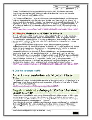 Año              Mes                Día
                                                              2011      09     Septiembre         11
Partidos y organizaciones de ultraderecha aprovecharon el temor al islamismo radical para
fomentar campañas de odio hacia las comunidades de origen árabe. Su propósito nunca fue
oculto: ganar presencia social y poder político.

LONDRES/BERLÍN/MADRID.- Leyes que endurecen la inmigración de árabes, disposiciones para
impedir la construcción de mezquitas, campañas contra el Islam y sus seguidores, redadas en
barrios musulmanes, asesinatos y palizas… Tras los ataques terroristas a Estados Unidos el 11 de
septiembre de 2001 y de los cometidos en España el 11 de marzo de 2004 y en Gran Bretaña el 7
de julio de 2005, en Europa la ―islamofobia‖ se convirtió en un fenómeno que permeó gobiernos y
sociedades…
http://www.proceso.com.mx/?page_id=278958&a51dc26366d99bb5fa29cea4747565fec=281079

EU-México. Pretexto para cerrar la frontera
El 11 de septiembre de 2001, minutos después del atentado al World Trade Center, el entonces
secretario de Estado, Colin Powell, ordenó el cierre de todos los puntos de ingreso a Estados
Unidos. La medida sorprendió a más de 10 mil automovilistas del área de Tijuana que a las 5:50 de
la mañana (hay tres horas de diferencia entre California y Nueva York) hacían fila para ir a sus
trabajos o escuelas en San Diego.
La garita internacional, con sus 24 puertas de acceso, se convirtió en un gigantesco
estacionamiento. Mientras la televisión mostraba la dimensión de los daños del ataque, los oficiales
del Servicio de Inmigración y del Departamento de Aduanas cerraron los accesos con cadenas, y
soldados de la Guardia Nacional se desplegaron en posición de combate.
―Desde los autos parecía el escenario de una película de acción‖, recuerda Ramón Olachea,
residente de Tijuana que a esa hora trataba de llegar a su trabajo, en el centro de San Diego.
―Esta movilización de recursos, guardias, armas y tecnología a partir del 11 de septiembre trastocó
completamente las relaciones fronterizas entre México y Estados Unidos‖, dice a Proceso el doctor
Jorge Bustamante, exdirector de El Colegio de la Frontera Norte (Colef) y profesor de la
Universidad de Notre Dame. ―Las nuevas condiciones de la frontera establecieron una línea
completamente clara entre ellos y nosotros, entre lo americano y lo extranjero‖, añade…
http://www.proceso.com.mx/?page_id=278958&a51dc26366d99bb5fa29cea4747565fec=281076



2. Chile. 11 de septiembre de 1973
Disturbios marcan el aniversario del golpe militar en
Chile
Las autoridades chilenas informaron hoy que anoche se registraron cortes de luz, desórdenes en la
vía pública e incluso disparos, en el marco de protestas por el 38 aniversario del golpe de Estado,
que se conmemora este domingo.
http://www.excelsior.com.mx/index.php?m=nota&id_nota=767673

Plegaria a un labrador. Quilapayún, 45 años: “Que Víctor
Jara no se olvide”
Para conmemorar sus 45 años como grupo, el conjunto folclórico chileno ofrecerá en México, esta
semana, un concierto en homenaje a uno de los más célebres cantautores latinoamericanos de
protesta, Víctor Jara. Eduardo Carrasco, desde Santiago de Chile, se remonta a los orígenes para
recordarlo, pues en 1966 Jara empezó con Quilapayún.
Pilares del canto libertario del folclor latinoamericano cuya senda musical arrancó en Santiago de
Chile hace 45 años, las dos generaciones integrantes de la histórica agrupación Quilapayún
regresan a México para celebrar sus 45 años con un concierto en memoria del cantautor Víctor
Jara…

Selección Informativa y Caricaturas [PEDRO GUADIANA GARCÍA]
                                                                                              4
 