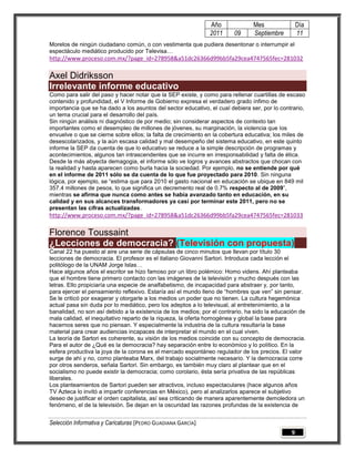 Año              Mes                Día
                                                               2011      09     Septiembre         11
Morelos de ningún ciudadano común, o con vestimenta que pudiera desentonar o interrumpir el
espectáculo mediático producido por Televisa…
http://www.proceso.com.mx/?page_id=278958&a51dc26366d99bb5fa29cea4747565fec=281032

Axel Didriksson
Irrelevante informe educativo
Como para salir del paso y hacer notar que la SEP existe, y como para rellenar cuartillas de escaso
contenido y profundidad, el V Informe de Gobierno expresa el verdadero grado ínfimo de
importancia que se ha dado a los asuntos del sector educativo, el cual debiera ser, por lo contrario,
un tema crucial para el desarrollo del país.
Sin ningún análisis ni diagnóstico de por medio; sin considerar aspectos de contexto tan
importantes como el desempleo de millones de jóvenes, su marginación, la violencia que los
envuelve o que se cierne sobre ellos; la falta de crecimiento en la cobertura educativa; los miles de
desescolarizados, y la aún escasa calidad y mal desempeño del sistema educativo, en este quinto
informe la SEP da cuenta de que lo educativo se reduce a la simple descripción de programas y
acontecimientos, algunos tan intrascendentes que se incurre en irresponsabilidad y falta de ética.
Desde la más abyecta demagogia, el informe sólo ve logros y avances abstractos que chocan con
la realidad y hasta aparecen como burla hacia la sociedad. Por ejemplo, no se entiende por qué
en el informe de 2011 sólo se da cuenta de lo que fue proyectado para 2010. Sin ninguna
lógica, por ejemplo, se ―estima que para 2010 el gasto nacional en educación se ubique en 849 mil
357.4 millones de pesos, lo que significa un decremento real de 0.7% respecto al de 2009‖,
mientras se afirma que nunca como antes se había avanzado tanto en educación, en su
calidad y en sus alcances transformadores ya casi por terminar este 2011, pero no se
presentan las cifras actualizadas.
http://www.proceso.com.mx/?page_id=278958&a51dc26366d99bb5fa29cea4747565fec=281033

Florence Toussaint
¿Lecciones de democracia? (Televisión con propuesta)
Canal 22 ha puesto al aire una serie de cápsulas de cinco minutos que llevan por título 30
lecciones de democracia. El profesor es el italiano Giovanni Sartori. Introduce cada lección el
politólogo de la UNAM Jorge Islas…
Hace algunos años el escritor se hizo famoso por un libro polémico: Homo videns. Ahí planteaba
que el hombre tiene primero contacto con las imágenes de la televisión y mucho después con las
letras. Ello propiciaría una especie de analfabetismo, de incapacidad para abstraer y, por tanto,
para ejercer el pensamiento reflexivo. Estaría así el mundo lleno de ―hombres que ven‖ sin pensar.
Se le criticó por exagerar y otorgarle a los medios un poder que no tienen. La cultura hegemónica
actual pasa sin duda por lo mediático, pero los adeptos a lo televisual, al entretenimiento, a la
banalidad, no son así debido a la existencia de los medios; por el contrario, ha sido la educación de
mala calidad, el inequitativo reparto de la riqueza, la oferta homogénea y global la base para
hacernos seres que no piensan. Y especialmente la industria de la cultura resultaría la base
material para crear audiencias incapaces de interpretar el mundo en el cual viven.
La teoría de Sartori es coherente, su visión de los medios coincide con su concepto de democracia.
Para el autor de ¿Qué es la democracia? hay separación entre lo económico y lo político. En la
esfera productiva la joya de la corona es el mercado espontáneo regulador de los precios. El valor
surge de ahí y no, como planteaba Marx, del trabajo socialmente necesario. Y la democracia corre
por otros senderos, señala Sartori. Sin embargo, es también muy claro al plantear que en el
socialismo no puede existir la democracia; como corolario, ésta sería privativa de las repúblicas
liberales.
Los planteamientos de Sartori pueden ser atractivos, incluso espectaculares (hace algunos años
TV Azteca lo invitó a impartir conferencias en México), pero al analizarlos aparece el subjetivo
deseo de justificar el orden capitalista, así sea criticando de manera aparentemente demoledora un
fenómeno, el de la televisión. Se dejan en la oscuridad las razones profundas de la existencia de


Selección Informativa y Caricaturas [PEDRO GUADIANA GARCÍA]
                                                                                               9
 
