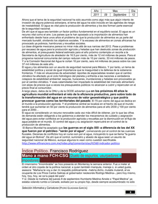Año               Mes                Día
                                                                2011      09      Septiembre         12
Ahora que el tema de la seguridad nacional ha sido asumido como algo más que algún intento de
invasión de alguna potencia extranjera, el tema del agua ha sido incluido en las agendas de riesgo
de inestabilidad. El agua es vital para la producción de alimentos y los dos forman parte esencial
de la seguridad nacional.
De ahí que el agua sea también un factor político fundamental en el equilibrio social. El agua es un
recurso vital como el aire. Los países que le han apostado a la importación de alimentos han
enfrentado desde hace unos años el problema de que la producción de alimentos es ya parte del
mercado bursátil, olvidando los objetivos sociales. Y la escasez de alimentos en zonas africanas ha
provocado ya pobreza, hambrunas y revueltas sociales.
La clase dirigente mexicana parece no mirar más allá de sus narices del 2012. Pese a problemas
por escasez de agua para la producción agrícola y heladas que han destruido zonas de producción
de alimentos, el presupuesto federal estimado para el año próximo contempla un recorte a la
Secretaría de Agricultura de alrededor de 16.5 por ciento, más de 12 mil millones de pesos. Para el
programa nacional concurrente del campo reducen más de 10 por ciento, 33 mil millones de pesos.
Y a la Comisión Nacional del Agua le cortan 16 por ciento, seis mil millones de pesos sobre los casi
37 mil millones de este año.
El agua y los alimentos son un asunto de seguridad nacional para México. Y por tanto, un tema de
estabilidad política y social de igual importancia que la inseguridad o la defensa de la soberanía
fronteriza. Y más en situaciones de adversidad: reportes de especialistas revelan que el cambio
climático ha afectado ya el ciclo hidrológico del planeta y enfrenta a las naciones a verdaderos
colapsos de estabilidad ambiental: sequías, huracanes, inundaciones y heladas son provocados ya
por el cambio climático. Y esas calamidades han impactado la estabilidad del mercado alimentario
con alzas de precios que a veces los presupuestos públicos no alcanzan a cubrir y repercuten en el
precio final al consumidor.
A largo plazo, datos de la ONU y de la OCDE advierten que en los próximos 40 años la
agricultura mundial enfrentará el reto de la eficiencia productiva, pero sobre todo de
la transformación del agua en un recurso de valor geoestratégico y que podría
provocar guerras como las territoriales del pasado. El 70 por ciento del agua se dedica en
el mundo a la producción agrícola. Y el problema central se localiza en el hecho de que el mundo
tendrá que aumentar en 50 por ciento la producción de alimentos para el año 2030 y 100 por ciento
para el 2050…
El agua es considerado un recurso renovable cada vez más difícil de obtener, por lo que las cifras
de demanda están obligando a los gobiernos a atender los mecanismos de cuidado y asignación
del agua para evitar conflictos en la producción agrícola y revueltas por la disminución en el flujo de
agua potable en el mundo. El control del agua y su asignación repercutirá en el control de la
producción de alimentos.
 El Banco Mundial ha aceptado que las guerras en el siglo XXI -a diferencia de las del XX
que fueron por el petróleo- "serán por el agua", comenzando por el control de las cuencas
fluviales. Decenas de conflictos hoy en curso son por el agua, incluyendo lo que se llama "la guerra
del agua en Bolivia". De ahí que el control, suministro y abasto de agua sean un asunto de
seguridad nacional de México, aunque algunos lo vean como cuestión sacrificable.
http://www.elfinanciero.com.mx/index.php/comentaristas/41560-indicador-politico

Índice Político. Francisco Rodríguez
Mano a mano FCH-CSG (Duelo de espurios, usurpadores e
impostores)
El mismísimo ―Innombrable‖ se hizo presente en Monterrey la semana anterior. Fue a meter al
orden al otro copete de la política nacional, a quien también manipula, maneja o, si usted gusta,
asesora: ―Mañana te voy a dar mi respaldo públicamente –habría dicho, mutatis mutandi, el ex
ocupante de Los Pinos Carlos Salinas al gobernador neoleonés Rodrigo Medina–, pero hoy mismo,
hoy, hoy, hoy, se va tu papá del país‖.
Y sí. Desde la mañana del jueves 8 de septiembre Humberto Medina Ainslie o ―Papá Medina‖ ya
estaba volando rumbo a Canadá, exiliado por su propio hijo, desde siempre acostumbrado no sólo

Selección Informativa y Caricaturas [PEDRO GUADIANA GARCÍA]
                                                                                                 8
 